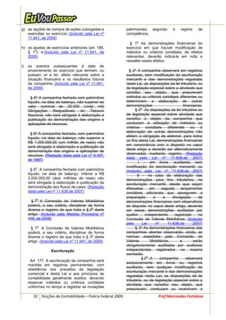 g) as opções de compra de ações outorgadas e                patrimoniais segundo         o     regime     de
   exercidas no exercício; (Incluído pela Lei nº            competência.
   11.941, de 2009)
                                                              § 1º As demonstrações financeiras do
h) os ajustes de exercícios anteriores (art. 186,           exercício em que houver modificação de
       o
   § 1 ); e (Incluído pela Lei nº 11.941, de                métodos ou critérios contábeis, de efeitos
   2009)                                                    relevantes, deverão indicá-la em nota e
                                                            ressaltar esses efeitos.
i)   os eventos subsequentes à data de
     encerramento do exercício que tenham, ou                 § 2º A companhia observará em registros
     possam vir a ter, efeito relevante sobre a             auxiliares, sem modificação da escrituração
     situação financeira e os resultados futuros            mercantil e das demonstrações reguladas
     da companhia. (Incluído pela Lei nº 11.941,            nesta Lei, as disposições da lei tributária, ou
     de 2009)                                               de legislação especial sobre a atividade que
                                                            constitui seu objeto, que prescrevam
       § 6º A companhia fechada com patrimônio              métodos ou critérios contábeis diferentes ou
     líquido, na data do balanço, não superior ao           determinem a elaboração de outras
     valor nominal de 20.000 (vinte mil)                    demonstrações                        financeiras.
                                                                      o
     Obrigações Reajustáveis do Tesouro                           § 2 As disposições da lei tributária ou
     Nacional, não será obrigada à elaboração e             de legislação especial sobre atividade que
     publicação da demonstração das origens e               constitui o objeto da companhia que
     aplicações de recursos.                                conduzam à utilização de métodos ou
                                                            critérios    contábeis    diferentes     ou    à
                                                            elaboração de outras demonstrações não
       § 6º A companhia fechada, com patrimônio
                                                            elidem a obrigação de elaborar, para todos
     líquido, na data do balanço, não superior a
                                                            os fins desta Lei, demonstrações financeiras
     R$ 1.000.000,00 (um milhão de reais) não
                                                            em consonância com o disposto no caput
     será obrigada à elaboração e publicação da
     demonstração das origens e aplicações de               deste artigo e deverão ser alternativamente
     recursos. (Redação dada pela Lei nº 9.457,             observadas mediante registro: (Redação
                                                            dada pela Lei nº 11.638,de 2007)
     de 1997)
                                                                     I – em livros auxiliares, sem
         o                                                  modificação da escrituração mercantil; ou
       § 6 A companhia fechada com patrimônio               (Incluído pela Lei nº 11.638,de 2007)
     líquido, na data do balanço, inferior a R$                     II – no caso da elaboração das
     2.000.000,00 (dois milhões de reais) não               demonstrações para fins tributários, na
     será obrigada à elaboração e publicação da             escrituração mercantil, desde que sejam
     demonstração dos fluxos de caixa. (Redação             efetuados      em      seguida     lançamentos
     dada pela Lei nº 11.638,de 2007)                       contábeis adicionais que assegurem a
                                                            preparação       e      a    divulgação       de
          o
       § 7 A Comissão de Valores Mobiliários                demonstrações financeiras com observância
     poderá, a seu critério, disciplinar de forma           do disposto no caput deste artigo, devendo
                                           o
     diversa o registro de que trata o § 3 deste            ser essas demonstrações auditadas por
     artigo. (Incluído pela Medida Provisória nº            auditor     independente       registrado     na
     449, de 2008)                                          Comissão de Valores Mobiliários. (Incluído
                                                            pela       Lei     nº     11.638,de        2007)
             o
       § 7 A Comissão de Valores Mobiliários                      § 3º As demonstrações financeiras das
     poderá, a seu critério, disciplinar de forma           companhias abertas observarão, ainda, as
                                             o
     diversa o registro de que trata o § 3 deste            normas expedidas pela Comissão de
     artigo. (Incluído pela Lei nº 11.941, de 2009)         Valores        Mobiliários,       e        serão
                                                            obrigatoriamente auditadas por auditores
                   Escrituração                             independentes registrados na mesma
                                                            comissão.
                                                                         o
                                                                       §2 A       companhia        observará
      Art. 177. A escrituração da companhia será
                                                            exclusivamente em livros ou registros
     mantida em registros permanentes, com
                                                            auxiliares, sem qualquer modificação da
     obediência aos preceitos da legislação
                                                            escrituração mercantil e das demonstrações
     comercial e desta Lei e aos princípios de
                                                            reguladas nesta Lei, as disposições da lei
     contabilidade geralmente aceitos, devendo
                                                            tributária, ou de legislação especial sobre a
     observar métodos ou critérios contábeis
                                                            atividade que constitui seu objeto, que
     uniformes no tempo e registrar as mutações
                                                            prescrevam, conduzam ou incentivem a
        32 Noções de Contabilidade – Polícia Federal 2009                       Prof.Marcondes Fortaleza
 