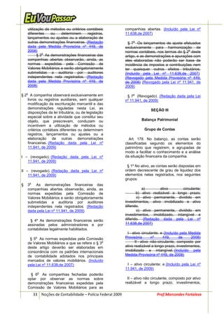 utilização de métodos ou critérios contábeis                companhias abertas. (Incluído pela Lei nº
    diferentes    ou    determinem      registros,              11.638,de 2007)
    lançamentos ou ajustes ou a elaboração de
    outras demonstrações financeiras. (Redação                      o
                                                                  § 7 Os lançamentos de ajuste efetuados
    dada pela Medida Provisória nº 449, de                      exclusivamente para harmonização de
    2008)                                                                                           o
             o
                                                                normas contábeis, nos termos do § 2 deste
          § 3 As demonstrações financeiras das                  artigo, e as demonstrações e apurações com
    companhias abertas observarão, ainda, as                    eles elaboradas não poderão ser base de
    normas expedidas pela Comissão de                           incidência de impostos e contribuições nem
    Valores Mobiliários e serão obrigatoriamente                ter quaisquer outros efeitos tributários.
    submetidas a auditoria por auditores                        (Incluído pela Lei nº 11.638,de 2007)
    independentes nela registrados. (Redação                    (Revogado pela Medida Provisória nº 449,
    dada pela Medida Provisória nº 449, de                      de 2008) (Revogado pela Lei nº 11.941, de
    2008)                                                       2009)
    o                                                               o
§ 2 A companhia observará exclusivamente em                      § 7 (Revogado). (Redação dada pela Lei
   livros ou registros auxiliares, sem qualquer                 nº 11.941, de 2009)
   modificação da escrituração mercantil e das
   demonstrações reguladas nesta Lei, as                                       SEÇÃO III
   disposições da lei tributária, ou de legislação
   especial sobre a atividade que constitui seu
   objeto, que prescrevam, conduzam ou                                    Balanço Patrimonial
   incentivem a utilização de métodos ou
   critérios contábeis diferentes ou determinem                            Grupo de Contas
   registros, lançamentos ou ajustes ou a
   elaboração de outras demonstrações                             Art. 178. No balanço, as contas serão
   financeiras. (Redação dada pela Lei nº                       classificadas segundo os elementos do
   11.941, de 2009)                                             patrimônio que registrem, e agrupadas de
                                                                modo a facilitar o conhecimento e a análise
I – (revogado); (Redação dada pela Lei nº                       da situação financeira da companhia.
   11.941, de 2009)
                                                                 § 1º No ativo, as contas serão dispostas em
II – (revogado). (Redação dada pela Lei nº                      ordem decrescente de grau de liquidez dos
    11.941, de 2009)                                            elementos nelas registrados, nos seguintes
                                                                grupos:
        o
§   3    As demonstrações financeiras das
    companhias abertas observarão, ainda, as                              a)         ativo      circulante;
    normas expedidas pela Comissão de                                  b) ativo realizável a longo prazo;
    Valores Mobiliários e serão obrigatoriamente                       c) ativo permanente, dividido em
    submetidas a auditoria por auditores                        investimentos, ativo imobilizado e ativo
    independentes nela registrados. (Redação                    diferido.
    dada pela Lei nº 11.941, de 2009)                                  c) ativo permanente, dividido em
                                                                investimentos, imobilizado, intangível e
     § 4º As demonstrações financeiras serão                    diferido. (Redação dada pela Lei nº
    assinadas pelos administradores e por                       11.638,de 2007)
    contabilistas legalmente habilitados.
                                                                 I - ativo circulante; e (Incluído pela Medida
             o
     § 5 As normas expedidas pela Comissão                      Provisória       nº     449,      de     2008)
    de Valores Mobiliários a que se refere o § 3
                                                o                     II - ativo não-circulante, composto por
    deste artigo deverão ser elaboradas em                      ativo realizável a longo prazo, investimentos,
    consonância com os padrões internacionais                   imobilizado e intangível. (Incluído pela
    de contabilidade adotados nos principais                    Medida Provisória nº 449, de 2008)
    mercados de valores mobiliários. (Incluído
    pela Lei nº 11.638,de 2007)                                  I – ativo circulante; e (Incluído pela Lei nº
                                                                11.941, de 2009)
                 o
      § 6 As companhias fechadas poderão
    optar por observar as normas sobre                           II – ativo não circulante, composto por ativo
    demonstrações financeiras expedidas pela                    realizável a longo prazo, investimentos,
    Comissão de Valores Mobiliários para as
            33 Noções de Contabilidade – Polícia Federal 2009                      Prof.Marcondes Fortaleza
 