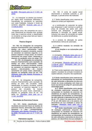 de 2008) (Revogado pela Lei nº 11.941, de                 Art. 182. A conta do capital social
2009)                                                  discriminará o montante subscrito e, por
                                                       dedução, a parcela ainda não realizada.
 VI – no intangível: os direitos que tenham
por objeto bens incorpóreos destinados à                § 1º Serão classificadas como reservas de
manutenção da companhia ou exercidos                   capital as contas que registrarem:
com essa finalidade, inclusive o fundo de
comércio adquirido. (Incluído pela Lei nº                a) a contribuição do subscritor de ações
11.638,de 2007)                                        que ultrapassar o valor nominal e a parte do
                                                       preço de emissão das ações sem valor
  Parágrafo único. Na companhia em que o               nominal que ultrapassar a importância
ciclo operacional da empresa tiver duração             destinada à formação do capital social,
maior que o exercício social, a classificação          inclusive nos casos de conversão em ações
no circulante ou longo prazo terá por base o           de debêntures ou partes beneficiárias;
prazo desse ciclo.
                                                         b) o produto da alienação de partes
           Passivo Exigível                            beneficiárias e bônus de subscrição;

  Art. 180. As obrigações da companhia,                  c) o prêmio recebido na emissão de
inclusive financiamentos para aquisição de             debêntures;
direitos do ativo permanente, serão                         d) as doações e as subvenções para
classificadas no passivo circulante, quando            investimento.
se vencerem no exercício seguinte, e no
passivo exigível a longo prazo, se tiverem              c) (revogada); (Redação dada pela Lei nº
vencimento em prazo maior, observado o                 11.638,de 2007) (Revogado pela Lei nº
disposto no parágrafo único do artigo 179.             11.638,de 2007)
      Art. 180. As obrigações da companhia,
inclusive financiamentos para aquisição de
                                                        d) (revogada). (Redação dada pela Lei nº
direitos do ativo não-circulante, serão
                                                       11.638,de 2007) (Revogado pela Lei nº
classificadas no passivo circulante, quando
                                                       11.638,de 2007)
se vencerem no exercício seguinte, e no
passivo      não-circulante,   se    tiverem
vencimento em prazo maior, observado o                  § 2° Será ainda registrado como reserva de
disposto no parágrafo único do art. 179.               capital o resultado da correção monetária do
(Redação dada pela Medida Provisória nº                capital realizado, enquanto não-capitalizado.
449, de 2008)
                                                         § 3° Serão classificadas como reservas de
  Art. 180. As obrigações da companhia,                reavaliação as contrapartidas de aumentos
inclusive financiamentos para aquisição de             de valor atribuídos a elementos do ativo em
direitos do ativo não circulante, serão                virtude de novas avaliações com base em
classificadas no passivo circulante, quando            laudo nos termos do artigo 8º, aprovado pela
se vencerem no exercício seguinte, e no                assembléia-geral.
                                                                o
passivo     não   circulante,  se    tiverem                 § 3 Serão classificadas como ajustes
vencimento em prazo maior, observado o                 de avaliação patrimonial, enquanto não
disposto no parágrafo único do art. 179                computadas no resultado do exercício em
desta Lei. (Redação dada pela Lei nº                   obediência ao regime de competência, as
11.941, de 2009)                                       contrapartidas de aumentos ou diminuições
                                                                                                    o
                                                       de valor atribuído a elementos do ativo (§ 5
                                                       do art. 177, inciso I do caput do art. 183 e §
  Resultados de Exercícios Futuros                       o
                                                       3 do art. 226 desta Lei) e do passivo, em
                                                       decorrência da sua avaliação a preço de
   Art. 181. Serão classificadas como                  mercado. (Redação dada pela Lei nº
resultados de exercício futuro as receitas de          11.638,de                                2007)
exercícios futuros, diminuídas dos custos e                     o
                                                             § 3 Serão classificadas como ajustes
despesas      a     elas    correspondentes.           de avaliação patrimonial, enquanto não
(Revogado pela Medida Provisória nº 449,               computadas no resultado do exercício em
de 2008) (Revogado pela Lei nº 11.941, de              obediência ao regime de competência, as
2009)                                                  contrapartidas de aumentos ou diminuições
                                                       de valor atribuídos a elementos do ativo e do
          Patrimônio Líquido                           passivo, em decorrência da sua avaliação a
   35 Noções de Contabilidade – Polícia Federal 2009                      Prof.Marcondes Fortaleza
 