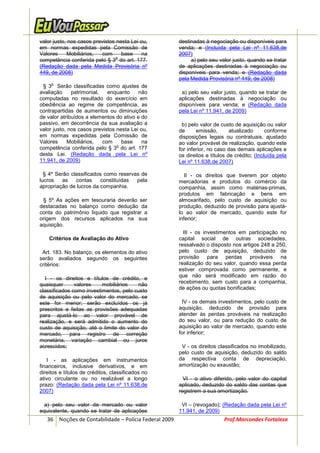 valor justo, nos casos previstos nesta Lei ou,         destinadas à negociação ou disponíveis para
em normas expedidas pela Comissão de                   venda; e (Incluída pela Lei nº 11.638,de
Valores     Mobiliários,  com      base     na         2007)
                                 o
competência conferida pelo § 3 do art. 177.                 a) pelo seu valor justo, quando se tratar
(Redação dada pela Medida Provisória nº                de aplicações destinadas à negociação ou
449, de 2008)                                          disponíveis para venda; e (Redação dada
                                                       pela Medida Provisória nº 449, de 2008)
     o
 § 3 Serão classificadas como ajustes de
avaliação     patrimonial,   enquanto     não           a) pelo seu valor justo, quando se tratar de
computadas no resultado do exercício em                aplicações destinadas à negociação ou
obediência ao regime de competência, as                disponíveis para venda; e (Redação dada
contrapartidas de aumentos ou diminuições              pela Lei nº 11.941, de 2009)
de valor atribuídos a elementos do ativo e do
passivo, em decorrência da sua avaliação a              b) pelo valor de custo de aquisição ou valor
valor justo, nos casos previstos nesta Lei ou,         de      emissão,       atualizado      conforme
em normas expedidas pela Comissão de                   disposições legais ou contratuais, ajustado
Valores     Mobiliários,   com     base     na         ao valor provável de realização, quando este
                                 o
competência conferida pelo § 3 do art. 177             for inferior, no caso das demais aplicações e
desta Lei. (Redação dada pela Lei nº                   os direitos e títulos de crédito; (Incluída pela
11.941, de 2009)                                       Lei nº 11.638,de 2007)

  § 4º Serão classificados como reservas de               II - os direitos que tiverem por objeto
lucros    as   contas    constituídas  pela            mercadorias e produtos do comércio da
apropriação de lucros da companhia.                    companhia, assim como matérias-primas,
                                                       produtos em fabricação e bens em
 § 5º As ações em tesouraria deverão ser               almoxarifado, pelo custo de aquisição ou
destacadas no balanço como dedução da                  produção, deduzido de provisão para ajustá-
conta do patrimônio líquido que registrar a            lo ao valor de mercado, quando este for
origem dos recursos aplicados na sua                   inferior;
aquisição.
                                                         III - os investimentos em participação no
    Critérios de Avaliação do Ativo                    capital social de outras sociedades,
                                                       ressalvado o disposto nos artigos 248 a 250,
 Art. 183. No balanço, os elementos do ativo           pelo custo de aquisição, deduzido de
serão avaliados segundo os seguintes                   provisão para perdas prováveis na
critérios:                                             realização do seu valor, quando essa perda
                                                       estiver comprovada como permanente, e
                                                       que não será modificado em razão do
  I - os direitos e títulos de crédito, e
quaisquer      valores    mobiliários    não           recebimento, sem custo para a companhia,
                                                       de ações ou quotas bonificadas;
classificados como investimentos, pelo custo
de aquisição ou pelo valor do mercado, se
este for menor; serão excluídos os já                   IV - os demais investimentos, pelo custo de
prescritos e feitas as provisões adequadas             aquisição, deduzido de provisão para
para ajustá-lo ao valor provável de                    atender às perdas prováveis na realização
realização, e será admitido o aumento do               do seu valor, ou para redução do custo de
custo de aquisição, até o limite do valor do           aquisição ao valor de mercado, quando este
mercado, para registro de correção                     for inferior;
monetária, variação cambial ou juros
acrescidos;                                             V - os direitos classificados no imobilizado,
                                                       pelo custo de aquisição, deduzido do saldo
   I - as aplicações em instrumentos                   da respectiva conta de depreciação,
financeiros, inclusive derivativos, e em               amortização ou exaustão;
direitos e títulos de créditos, classificados no
ativo circulante ou no realizável a longo                VI - o ativo diferido, pelo valor do capital
prazo: (Redação dada pela Lei nº 11.638,de             aplicado, deduzido do saldo das contas que
2007)                                                  registrem a sua amortização.

  a) pelo seu valor de mercado ou valor                 VI – (revogado); (Redação dada pela Lei nº
equivalente, quando se tratar de aplicações            11.941, de 2009)
   36 Noções de Contabilidade – Polícia Federal 2009                       Prof.Marcondes Fortaleza
 