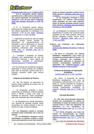 (Redação dada pela Lei nº 11.638,de 2007)              sendo os demais ajustados quando houver
          o
       § 3 A companhia deverá efetuar,                 efeito relevante. (Redação dada pela Lei nº
periodicamente, análise sobre a recuperação            11.638,de                             2007)
dos valores registrados no imobilizado e no                  III - as obrigações, encargos e riscos
intangível, a fim de que sejam: (Redação               classificados no passivo não-circulante
dada pela Medida Provisória nº 449, de                 serão ajustados ao seu valor presente,
2008)                                                  sendo os demais ajustados quando houver
                                                       efeito relevante. (Redação dada pela Medida
   § 3
       o
            A companhia deverá efetuar,                Provisória nº 449, de 2008)
periodicamente, análise sobre a recuperação
dos valores registrados no imobilizado e no             III – as obrigações, os encargos e os riscos
intangível, a fim de que sejam: (Redação               classificados no passivo não circulante serão
dada pela Lei nº 11.941, de 2009)                      ajustados ao seu valor presente, sendo os
                                                       demais ajustados quando houver efeito
  I – registradas as perdas de valor do capital        relevante. (Redação dada pela Lei nº
aplicado quando houver decisão de                      11.941, de 2009)
interromper      os   empreendimentos       ou
atividades a que se destinavam ou quando          Critérios    de   Avaliação   em     Operações
comprovado que não poderão produzir                   Societárias
resultados suficientes para recuperação               (Incluído pela Medida Provisória nº 449, de
desse valor; ou (Incluído pela Lei nº                 2008)
11.638,de 2007)
                                                          Art. 184-A. A Comissão de Valores
   II – revisados e ajustados os critérios             Mobiliários estabelecerá, com base na
                                                                                      o
utilizados para determinação da vida útil              competência conferida pelo § 3 do art. 177,
econômica estimada e para cálculo da                   normas      especiais  de     avaliação  e
depreciação, exaustão e amortização.                   contabilização aplicáveis à aquisição de
(Incluído pela Lei nº 11.638,de 2007)                  controle, participações societárias ou
                                                       segmentos de negócios.(Incluído pela
 § 4° Os estoques de mercadorias fungíveis             Medida Provisória nº 449, de 2008)
destinadas à venda poderão ser avaliados
pelo valor de mercado, quando esse for o                 Critérios de Avaliação em Operações
costume mercantil aceito pela técnica                                  Societárias
contábil.                                                 (Incluído pela Lei nº 11.941, de 2009)

  Critérios de Avaliação do Passivo                      Art. 184-A. A Comissão de Valores
                                                       Mobiliários estabelecerá, com base na
                                                                                      o
  Art. 184. No balanço, os elementos do                competência conferida pelo § 3 do art. 177
passivo serão avaliados de acordo com os               desta Lei, normas especiais de avaliação e
seguintes critérios:                                   contabilização aplicáveis à aquisição de
                                                       controle, participações societárias ou
                                                       negócios. (Incluído pela Lei nº 11.941, de
  I - as obrigações, encargos e riscos,
conhecidos ou calculáveis, inclusive Imposto           2009)
sobre a Renda a pagar com base no
resultado do exercício, serão computados                         Correção Monetária
pelo valor atualizado até a data do balanço;
                                                         Art. 185. Nas demonstrações financeiras
 II - as obrigações em moeda estrangeira,              deverão ser considerados os efeitos da
com cláusula de paridade cambial, serão                modificação no poder de compra da moeda
convertidas em moeda nacional à taxa de                nacional sobre o valor dos elementos do
câmbio em vigor na data do balanço;                    patrimônio      e    os     resultados   do
                                                       exercício.(Revogado pela Lei nº 7.730, de
                                                       1989)
  III - as obrigações sujeitas à correção
                                                             § lº Serão corrigidos, com base nos
monetária serão atualizadas até a data do
                                                       índices de desvalorização da moeda
balanço.
                                                       nacional reconhecidos pelas autoridades
      III – as obrigações, encargos e riscos
                                                       federais:(Revogado pela Lei nº 7.730, de
classificados no passivo exigível a longo
prazo serão ajustados ao seu valor presente,           1989)
                                                             a) o custo de aquisição dos elementos
   38 Noções de Contabilidade – Polícia Federal 2009                     Prof.Marcondes Fortaleza
 