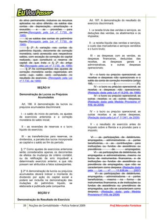 do ativo permanente, inclusive os recursos              Art. 187. A demonstração do resultado do
 aplicados no ativo diferido, os saldos das             exercício discriminará:
 contas de depreciação, amortização e
 exaustão,     e     as    provisões    para             I - a receita bruta das vendas e serviços, as
 perdas;(Revogado pela Lei nº 7.730, de                 deduções das vendas, os abatimentos e os
 1989)                                                  impostos;
       b) os saldos das contas do patrimônio
 líquido.(Revogado pela Lei nº 7.730, de
                                                         II - a receita líquida das vendas e serviços,
 1989)
                                                        o custo das mercadorias e serviços vendidos
        § 2º A variação nas contas do
                                                        e o lucro bruto;
 patrimônio líquido, decorrente de correção
 monetária, será acrescida aos respectivos
 saldos, com exceção da correção do capital               III - as despesas com as vendas, as
 realizado, que constituirá a reserva de                despesas     financeiras,   deduzidas   das
 capital de que trata o § 2º do artigo                  receitas,    as    despesas      gerais   e
 182.(Revogado pela Lei nº 7.730, de 1989)              administrativas,    e     outras   despesas
       § 3º As contrapartidas dos ajustes de            operacionais;
 correção monetária serão registradas em
 conta cujo saldo será computado no                       IV - o lucro ou prejuízo operacional, as
 resultado do exercício. (Revogado pela Lei             receitas e despesas não operacionais e o
 nº 7.730, de 1989)                                     saldo da conta de correção monetária (artigo
                                                        185,                    §                  3º);
                SEÇÃO IV                                      IV - o lucro ou prejuízo operacional, as
                                                        receitas e despesas não operacionais;
                                                        (Redação dada pela Lei nº 9.249, de 1995)
 Demonstração de Lucros ou Prejuízos
                                                              IV - o lucro ou prejuízo operacional, as
             Acumulados
                                                        outras receitas e as outras despesas;
                                                        (Redação dada pela Medida Provisória nº
   Art. 186. A demonstração de lucros ou                449, de 2008)
 prejuízos acumulados discriminará:
                                                          IV – o lucro ou prejuízo operacional, as
  I - o saldo do início do período, os ajustes          outras receitas e as outras despesas;
 de exercícios anteriores e a correção                  (Redação dada pela Lei nº 11.941, de 2009)
 monetária do saldo inicial;
                                                          V - o resultado do exercício antes do
    II - as reversões de reservas e o lucro             Imposto sobre a Renda e a provisão para o
 líquido do exercício;                                  imposto;

   III - as transferências para reservas, os               VI - as participações de debêntures,
 dividendos, a parcela dos lucros incorporada           empregados, administradores e partes
 ao capital e o saldo ao fim do período.                beneficiárias, e as contribuições para
                                                        instituições ou fundos de assistência ou
  § 1º Como ajustes de exercícios anteriores            previdência           de         empregados;
 serão considerados apenas os decorrentes                     VI – as participações de debêntures, de
 de efeitos da mudança de critério contábil,            empregados e administradores, mesmo na
 ou da retificação de erro imputável a                  forma de instrumentos financeiros, e de
 determinado exercício anterior, e que não              instituições ou fundos de assistência ou
 possam ser atribuídos a fatos subseqüentes.            previdência de empregados, que não se
                                                        caracterizem como despesa; (Redação dada
  § 2º A demonstração de lucros ou prejuízos            pela       Lei     nº    11.638,de       2007)
 acumulados deverá indicar o montante do                       VI - as participações de debêntures,
 dividendo por ação do capital social e                 empregados, administradores e partes
 poderá ser incluída na demonstração das                beneficiárias,    mesmo      na   forma     de
 mutações do patrimônio líquido, se                     instrumentos financeiros, e de instituições ou
 elaborada e publicada pela companhia.                  fundos de assistência ou previdência de
                                                        empregados, que não se caracterizem como
                SEÇÃO V                                 despesa; (Redação dada pela Medida
                                                        Provisória nº 449, de 2008)
Demonstração do Resultado do Exercício

    39 Noções de Contabilidade – Polícia Federal 2009                      Prof.Marcondes Fortaleza
 