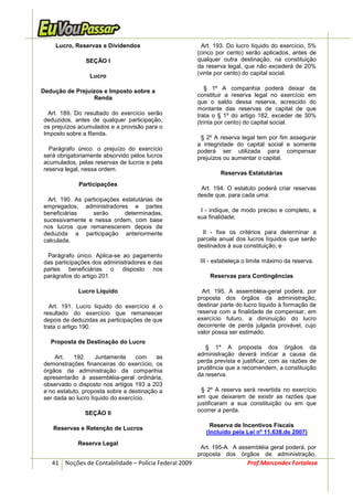 Lucro, Reservas e Dividendos                         Art. 193. Do lucro líquido do exercício, 5%
                                                       (cinco por cento) serão aplicados, antes de
               SEÇÃO I                                 qualquer outra destinação, na constituição
                                                       da reserva legal, que não excederá de 20%
                 Lucro                                 (vinte por cento) do capital social.


Dedução de Prejuízos e Imposto sobre a                     § 1º A companhia poderá deixar de
                 Renda                                 constituir a reserva legal no exercício em
                                                       que o saldo dessa reserva, acrescido do
                                                       montante das reservas de capital de que
  Art. 189. Do resultado do exercício serão            trata o § 1º do artigo 182, exceder de 30%
deduzidos, antes de qualquer participação,             (trinta por cento) do capital social.
os prejuízos acumulados e a provisão para o
Imposto sobre a Renda.
                                                        § 2º A reserva legal tem por fim assegurar
                                                       a integridade do capital social e somente
  Parágrafo único. o prejuízo do exercício             poderá ser utilizada para compensar
será obrigatoriamente absorvido pelos lucros           prejuízos ou aumentar o capital.
acumulados, pelas reservas de lucros e pela
reserva legal, nessa ordem.
                                                               Reservas Estatutárias
            Participações
                                                        Art. 194. O estatuto poderá criar reservas
                                                       desde que, para cada uma:
 Art. 190. As participações estatutárias de
empregados, administradores e partes
                                                        I - indique, de modo preciso e completo, a
beneficiárias    serão       determinadas,
                                                       sua finalidade;
sucessivamente e nessa ordem, com base
nos lucros que remanescerem depois de
deduzida a participação anteriormente                    II - fixe os critérios para determinar a
calculada.                                             parcela anual dos lucros líquidos que serão
                                                       destinados à sua constituição; e
 Parágrafo único. Aplica-se ao pagamento
das participações dos administradores e das             III - estabeleça o limite máximo da reserva.
partes beneficiárias o disposto nos
parágrafos do artigo 201.                                  Reservas para Contingências

            Lucro Líquido                                Art. 195. A assembléia-geral poderá, por
                                                       proposta dos órgãos da administração,
  Art. 191. Lucro líquido do exercício é o             destinar parte do lucro líquido à formação de
resultado do exercício que remanescer                  reserva com a finalidade de compensar, em
depois de deduzidas as participações de que            exercício futuro, a diminuição do lucro
trata o artigo 190.                                    decorrente de perda julgada provável, cujo
                                                       valor possa ser estimado.
   Proposta de Destinação do Lucro
                                                          § 1º A proposta dos órgãos da
                                                       administração deverá indicar a causa da
    Art.   192.     Juntamente     com    as
demonstrações financeiras do exercício, os             perda prevista e justificar, com as razões de
                                                       prudência que a recomendem, a constituição
órgãos da administração da companhia
                                                       da reserva.
apresentarão à assembléia-geral ordinária,
observado o disposto nos artigos 193 a 203
e no estatuto, proposta sobre a destinação a             § 2º A reserva será revertida no exercício
ser dada ao lucro líquido do exercício.                em que deixarem de existir as razões que
                                                       justificaram a sua constituição ou em que
               SEÇÃO II                                ocorrer a perda.

                                                            Reserva de Incentivos Fiscais
    Reservas e Retenção de Lucros
                                                          (Incluído pela Lei nº 11.638,de 2007)
            Reserva Legal
                                                        Art. 195-A. A assembléia geral poderá, por
                                                       proposta dos órgãos de administração,
   41 Noções de Contabilidade – Polícia Federal 2009                      Prof.Marcondes Fortaleza
 
