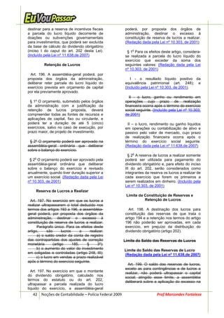 destinar para a reserva de incentivos fiscais          poderá, por proposta dos órgãos de
a parcela do lucro líquido decorrente de               administração, destinar o excesso à
doações ou subvenções governamentais                   constituição de reserva de lucros a realizar.
para investimentos, que poderá ser excluída            (Redação dada pela Lei nº 10.303, de 2001)
da base de cálculo do dividendo obrigatório
(inciso I do caput do art. 202 desta Lei).                 o
                                                        § 1 Para os efeitos deste artigo, considera-
(Incluído pela Lei nº 11.638,de 2007)                  se realizada a parcela do lucro líquido do
                                                       exercício que exceder da soma dos
          Retenção de Lucros                           seguintes valores: (Redação dada pela Lei
                                                       nº 10.303, de 2001)
  Art. 196. A assembléia-geral poderá, por
proposta dos órgãos da administração,                     I - o resultado líquido positivo da
deliberar reter parcela do lucro líquido do            equivalência patrimonial (art. 248); e
exercício prevista em orçamento de capital             (Incluído pela Lei nº 10.303, de 2001)
por ela previamente aprovado.
                                                          II - o lucro, ganho ou rendimento em
 § 1º O orçamento, submetido pelos órgãos              operações cujo prazo de realização
da administração com a justificação da                 financeira ocorra após o término do exercício
retenção de lucros proposta, deverá                    social seguinte. (Incluído pela Lei nº 10.303,
compreender todas as fontes de recursos e              de 2001)
aplicações de capital, fixo ou circulante, e
poderá ter a duração de até 5 (cinco)                    II – o lucro, rendimento ou ganho líquidos
exercícios, salvo no caso de execução, por             em operações ou contabilização de ativo e
prazo maior, de projeto de investimento.               passivo pelo valor de mercado, cujo prazo
                                                       de realização financeira ocorra após o
 § 2º O orçamento poderá ser aprovado na               término do exercício social seguinte.
assembléia-geral ordinária que deliberar               (Redação dada pela Lei nº 11.638,de 2007)
sobre o balanço do exercício.
                                                           o
                                                         § 2 A reserva de lucros a realizar somente
    o
 § 2 O orçamento poderá ser aprovado pela              poderá ser utilizada para pagamento do
assembléia-geral ordinária que deliberar               dividendo obrigatório e, para efeito do inciso
sobre o balanço do exercício e revisado                III do art. 202, serão considerados como
anualmente, quando tiver duração superior a            integrantes da reserva os lucros a realizar de
um exercício social. (Redação dada pela Lei            cada exercício que forem os primeiros a
nº 10.303, de 2001)                                    serem realizados em dinheiro. (Incluído pela
                                                       Lei nº 10.303, de 2001)
     Reserva de Lucros a Realizar
                                                        Limite da Constituição de Reservas e
  Art. 197. No exercício em que os lucros a                       Retenção de Lucros
realizar ultrapassarem o total deduzido nos
termos dos artigos 193 a 196, a assembléia-              Art. 198. A destinação dos lucros para
geral poderá, por proposta dos órgãos da               constituição das reservas de que trata o
administração, destinar o excesso à                    artigo 194 e a retenção nos termos do artigo
constituição de reserva de lucros a realizar.          196 não poderão ser aprovadas, em cada
      Parágrafo único. Para os efeitos deste           exercício, em prejuízo da distribuição do
artigo,      são       lucros      a   realizar:       dividendo obrigatório (artigo 202).
      a) o saldo credor da conta de registro
das contrapartidas dos ajustes de correção             Limite do Saldo das Reservas de Lucros
monetária        (artigo      185,   §      3º);
      b) o aumento do valor do investimento            Limite do Saldo das Reservas de Lucro
em coligadas e controladas (artigo 248, III);          (Redação dada pela Lei nº 11.638,de 2007)
      c) o lucro em vendas a prazo realizável
após o término do exercício seguinte.
                                                         Art. 199. O saldo das reservas de lucros,
                                                       exceto as para contingências e de lucros a
  Art. 197. No exercício em que o montante
                                                       realizar, não poderá ultrapassar o capital
do dividendo obrigatório, calculado nos
                                                       social; atingido esse limite, a assembléia
termos do estatuto ou do art. 202,                     deliberará sobre a aplicação do excesso na
ultrapassar a parcela realizada do lucro
líquido do exercício, a assembléia-geral
   42 Noções de Contabilidade – Polícia Federal 2009                      Prof.Marcondes Fortaleza
 