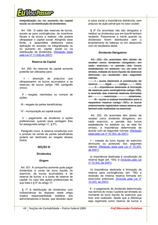 integralização ou no aumento do capital                à caixa social a importância distribuída, sem
social, ou na distribuição de dividendos.              prejuízo da ação penal que no caso couber.

  Art. 199. O saldo das reservas de lucros,              § 2º Os acionistas não são obrigados a
exceto as para contingências, de incentivos            restituir os dividendos que em boa-fé tenham
fiscais e de lucros a realizar, não poderá             recebido. Presume-se a má-fé quando os
ultrapassar o capital social. Atingindo esse           dividendos forem distribuídos sem o
limite, a assembléia deliberará sobre                  levantamento do balanço ou em desacordo
aplicação do excesso na integralização ou              com os resultados deste.
no aumento do capital social ou na
distribuição de dividendos. (Redação dada                       Dividendo Obrigatório
pela Lei nº 11.638,de 2007)
                                                         Art. 202. Os acionistas têm direito de
           Reserva de Capital                          receber como dividendo obrigatório, em
                                                       cada exercício, a parcela dos lucros
 Art. 200. As reservas de capital somente              estabelecida no estatuto, ou, se este for
poderão ser utilizadas para:                           omisso, metade do lucro líquido do exercício
                                                       diminuído ou acrescido dos seguintes
    I - absorção de prejuízos que                      valores:
ultrapassarem os lucros acumulados e as                      I - quota destinada à constituição da
reservas de lucros (artigo 189, parágrafo              reserva          legal        (artigo       193);
único);                                                      II - importância destinada à formação
                                                       de reservas para contingências (artigo 195),
                                                       e reversão das mesmas reservas formadas
  II - resgate, reembolso ou compra de
                                                       em              exercícios            anteriores;
ações;
                                                            III - lucros a realizar transferidos para a
                                                       respectiva reserva (artigo 197), e lucros
 III - resgate de partes beneficiárias;                anteriormente registrados nessa reserva que
                                                       tenham sido realizados no exercício.
 IV - incorporação ao capital social;
                                                         Art. 202. Os acionistas têm direito de
  V - pagamento de dividendo a ações                   receber como dividendo obrigatório, em
preferenciais, quando essa vantagem lhes               cada exercício, a parcela dos lucros
for assegurada (artigo 17, § 5º).                      estabelecida no estatuto ou, se este for
                                                       omisso, a importância determinada de
  Parágrafo único. A reserva constituída com           acordo com as seguintes normas: (Redação
o produto da venda de partes beneficiárias             dada pela Lei nº 10.303, de 2001)
poderá ser destinada ao resgate desses
títulos.                                                 I - metade do lucro líquido do exercício
                                                       diminuído ou acrescido dos seguintes
                SEÇÃO III                              valores: (Redação dada pela Lei nº 10.303,
                                                       de 2001)
               Dividendos
                                                         a) importância destinada à constituição da
                 Origem                                reserva legal (art. 193); e (Incluída pela Lei
                                                       nº 10.303, de 2001)
 Art. 201. A companhia somente pode pagar
dividendos à conta de lucro líquido do                   b) importância destinada à formação da
exercício, de lucros acumulados e de                   reserva para contingências (art. 195) e
reserva de lucros; e à conta de reserva de             reversão da mesma reserva formada em
capital, no caso das ações preferenciais de            exercícios anteriores; (Incluída pela Lei nº
que trata o § 5º do artigo 17.                         10.303, de 2001)

  § 1º A distribuição de dividendos com                  II - o pagamento do dividendo determinado
inobservância do disposto neste artigo                 nos termos do inciso I poderá ser limitado ao
implica responsabilidade solidária dos                 montante do lucro líquido do exercício que
administradores e fiscais, que deverão repor           tiver sido realizado, desde que a diferença
                                                       seja registrada como reserva de lucros a

   43 Noções de Contabilidade – Polícia Federal 2009                       Prof.Marcondes Fortaleza
 