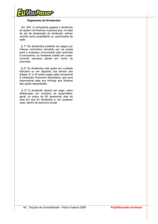Pagamento de Dividendos

  Art. 205. A companhia pagará o dividendo
de ações nominativas à pessoa que, na data
do ato de declaração do dividendo, estiver
inscrita como proprietária ou usufrutuária da
ação.

 § 1º Os dividendos poderão ser pagos por
cheque nominativo remetido por via postal
para o endereço comunicado pelo acionista
à companhia, ou mediante crédito em conta-
corrente bancária aberta em nome do
acionista.

 § 2º Os dividendos das ações em custódia
bancária ou em depósito nos termos dos
artigos 41 e 43 serão pagos pela companhia
à instituição financeira depositária, que será
responsável pela sua entrega aos titulares
das ações depositadas.

 § 3º O dividendo deverá ser pago, salvo
deliberação em contrário da assembléia-
geral, no prazo de 60 (sessenta) dias da
data em que for declarado e, em qualquer
caso, dentro do exercício social.




   45 Noções de Contabilidade – Polícia Federal 2009   Prof.Marcondes Fortaleza
 