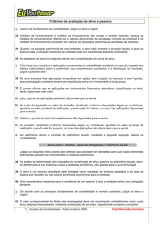 Critérios de avaliação do ativo e passivo

   Acerca de fundamentos de contabilidade, julgue os itens a seguir.

33 Créditos de funcionamento e créditos de financiamento são contas a receber distintas, porque os
   créditos de funcionamento referem-se a valores decorrentes de atividades normais da empresa e os
   créditos de financiamento consistem em valores de operações estranhas às atividades da empresa.

34 Quando, na equação patrimonial de uma entidade, o ativo total, somado à situação líquida, é igual ao
   passivo total, a situação financeira da entidade pode ser considerada bastante confortável.

35 As despesas do exercício seguinte devem ser contabilizadas em conta de ativo.

   Com base nos conceitos e aplicações concernentes à contabilidade societária, no que diz respeito aos
   efeitos inflacionários sobre o patrimônio, aos investimentos societários e à destinação do resultado,
   julgue o próximo item.

36 Se uma empresa tiver aplicações temporárias em ações, sem cotação no mercado e sem liquidez,
   essa participação societária deverá ser classificada como um investimento a longo prazo.

37 É correto afirmar que as aplicações em instrumentos financeiros derivativos, classificados no ativo,
   serão registradas pelo valor

A) justo, quando as aplicações estiverem disponíveis para a venda.

B) de custo de aquisição ou valor de emissão, atualizado conforme disposições legais ou contratuais,
   ajustado ao valor provável de realização, quando este for inferior, no caso das aplicações disponíveis
   para a venda.

C) histórico, quando se tratar de investimentos não disponíveis para a venda.

D) de emissão, atualizado conforme disposições legais ou contratuais, ajustado ao valor provável de
   realização, quando este for superior, no caso das aplicações não disponíveis para a venda.

   Do patrimônio deriva o conceito de patrimônio líquido, mediante a seguinte equação, básica na
   contabilidade.

                          ativos (bens + direitos) - passivos (obrigações) = patrimônio líquido

   Julgue os seguintes itens acerca dos critérios que precisam ser atendidos para que esses elementos
   patrimoniais possam ser reconhecidos no balanço patrimonial.

38 Ao avaliar se determinado item enquadra-se na definição de ativo, passivo ou patrimônio líquido, deve-
   se atentar para a sua essência e para a realidade econômica, não apenas para a sua forma legal.

39 O ativo é um recurso controlado pela entidade como resultado de eventos passados e do qual se
   espera que resultem ou não futuros benefícios econômicos para a entidade.

40 Uma característica essencial para a existência de um passivo é que a entidade tenha uma obrigação
   presente.

   De acordo com os princípios fundamentais de contabilidade e normas contábeis, julgue os itens a
   seguir.

41 O valor correspondente às férias dos empregados deve ser reconhecido contabilmente como custo
   e(ou) despesa mensalmente, mediante constituição de provisão, classificável no passivo circulante.
        5 Noções de Contabilidade – Polícia Federal 2009                         Prof.Marcondes Fortaleza
 