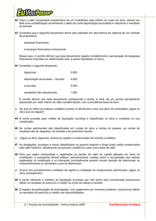 42 Caso o valor recuperável (impairment) de um imobilizado seja inferior ao custo do ativo, deverá ser
   feita uma contabilização aumentando o saldo da conta depreciação acumulada e reduzindo o resultado
   do período.

43 Considere que o seguinte lançamento tenha sido realizado em decorrência da vigência de um contrato
   de empréstimo:

       despesas financeiras

       a encargos financeiros a transcorrer

   Nesse caso, é correto afirmar que esse lançamento registra contabilmente a apropriação de despesas
   financeiras incorridas em determinado mês, a serem liquidadas no futuro.

44 Considere o seguinte lançameto:

       disponível                             2.000

       depreciação acumulada – veículos       4.000

       a veículos                             5.000

       resultados não operacionais            1.000

   É correto afirmar que esse lançamento corresponde à venda, à vista, de um veículo parcialmente
   depreciado por valor inferior ao valor contábil líquido, com a simultânea baixa do bem.

   No que se refere às práticas contábeis aceitas no Brasil bem como aos tipos de sociedades, julgue os
   itens que se seguem.

45 A conta provisão para crédito de liquidação duvidosa é classificada no ativo e creditada na sua
   constituição.

46 As contas patrimoniais são classificadas em contas do ativo e contas do passivo; as contas de
   resultado são de despesas, de receitas e do patrimônio líquido.

   Julgue os itens seguintes, acerca do registro e evidenciação de eventos contábeis.

47 As obrigações, encargos e riscos classificados no passivo exigível a longo prazo serão evidenciados
   pelo valor histórico, obedecendo ao princípio contábil do custo como base de valor.

48 Para que sejam mensuradas e registradas as perdas de valor do capital aplicado em bens do
   imobilizado, a companhia deverá efetuar, periodicamente, análise sobre a recuperação dos valores
   registrados no imobilizado e no intangível, principalmente quando houver decisão de interromper os
   empreendimentos ou atividades a que se destinavam.

   Acerca dos procedimentos contábeis de registro e avaliação de componentes patrimoniais, julgue os
   itens subseqüentes.

49 A perda referente a créditos de liquidação duvidosa que não tenha sido provisionada proporciona
   débito no resultado do exercício e crédito na conta de valores a receber.

50 O registro da participação de empregados, com pagamento em momento posterior, proporciona débito
   no resultado do exercício e crédito nas disponibilidades.



       6 Noções de Contabilidade – Polícia Federal 2009                        Prof.Marcondes Fortaleza
 