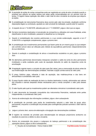 51 A aquisição de ações de outras companhias pode ser registrada em conta de ativo circulante quando a
   empresa que adquiriu as ações resolva que estas serão comercializadas em um período curto de
   tempo. O registro dessa operação não afeta o valor total do ativo circulante da empresa que adquiriu
   as ações.

52 A contabilização de instrumentos financeiros deve ocorrer pelo valor da emissão, atualizado conforme
   disposições legais ou contratuais, ajustado ao valor provável de realização, quando este for superior.

    A respeito da Lei n.º 6.404/1976, alterada pela Lei n.º 11.638/2007, julgue o item que se segue.

53 Os bens incorpóreos destinados à manutenção da companhia ou utilizados com essa finalidade, antes
   classificados no ativo imobilizado, passaram a classificar-se no intangível.

    Quanto à contabilização dos eventos patrimoniais e a sua correta evidenciação, segundo a Lei nº
    6.404/1976 e a legislação complementar, julgue o próximo item.

54 A contabilização dos investimentos permanentes que fazem parte de um mesmo grupo ou que estejam
   sob controle comum deve ser efetuada pelo método de equivalência patrimonial, independentemente
   de sua relevância.

    Quanto à avaliação e contabilização de ativos e investimentos societários no país, julgue o próximo
    item.

55 Os elementos patrimoniais denominados intangíveis compõem o saldo da conta do ativo permanente
   imobilizado e serão avaliados pelo custo de aquisição deduzido do saldo da respectiva conta de
   amortização.

56 A legislação vigente inseriu o conceito de valor justo (fair value), para a mensuração de ativos antes de
   sua evidenciação nas demonstrações contábeis. Assinale a opção correta acerca do valor justo.

A) O preço histórico pago, referente à data de aquisição, das matérias-primas e dos bens em
   almoxarifado é considerado valor justo.

B) O preço líquido médio de realização de bens ou direitos destinados à venda, adicionados aos valores
   dos impostos e demais despesas diretas necessárias para a venda compõem o valor justo desses
   ativos.

C) O valor líquido pelo qual os investimentos podem ser alienados a terceiros é considerado valor justo.

D) O valor decorrente de transação compulsória dos instrumentos financeiros, realizada entre partes
   independentes, é considerado valor justo.

    Acerca da evidenciação das informações contábeis, julgue o item subseqüente.

57 A constituição da provisão para perda de investimentos reduzirá o valor total do grupo ativo-
   permanente, enquanto a constituição da provisão para contingências judiciais aumenta o valor total do
   passivo.

    Julgue o próximo item, acerca de elaboração e divulgação das demonstrações contábeis.

58 O registro da reversão da provisão para desvalorização de estoques proporciona acréscimo ao
   resultado do exercício e débito no ativo circulante.

    Acerca da composição dos grupos e subgrupos do balanço patrimonial e da contabilização das
    operações típicas, julgue os itens subseqüentes.
        7 Noções de Contabilidade – Polícia Federal 2009                         Prof.Marcondes Fortaleza
 