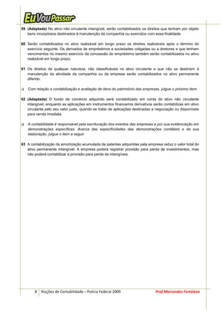 59 (Adaptada) No ativo não circulante intangível, serão contabilizados os direitos que tenham por objeto
   bens incorpóreos destinados à manutenção da companhia ou exercidos com essa finalidade.

60 Serão contabilizados no ativo realizável em longo prazo os direitos realizáveis após o término do
   exercício seguinte. Os derivados de empréstimos a sociedades coligadas ou a diretores e que tenham
   vencimentos no mesmo exercício da concessão do empréstimo também serão contabilizados no ativo
   realizável em longo prazo.

61 Os direitos de qualquer natureza, não classificáveis no ativo circulante e que não se destinem à
   manutenção da atividade da companhia ou da empresa serão contabilizados no ativo permanente
   diferido.

   Com relação a contabilização e avaliação de itens do patrimônio das empresas, julgue o próximo item.

62 (Adaptada) O fundo de comércio adquirido será contabilizado em conta do ativo não circulante
   intangível, enquanto as aplicações em instrumentos financeiros derivativos serão contabilizas em ativo
   circulante pelo seu valor justo, quando se tratar de aplicações destinadas a negociação ou disponíveis
   para venda imediata.

   A contabilidade é responsável pela escrituração dos eventos das empresas e por sua evidenciação em
   demonstrações específicas. Acerca das especificidades das demonstrações contábeis e da sua
   elaboração, julgue o item a seguir.

63 A contabilização da amortização acumulada de patentes adquiridas pela empresa reduz o valor total do
   ativo permanente intangível. A empresa poderá registrar provisão para perda de investimentos, mas
   não poderá contabilizar a provisão para perda de intangíveis.




        8 Noções de Contabilidade – Polícia Federal 2009                       Prof.Marcondes Fortaleza
 