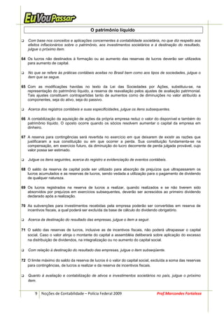 O patrimônio líquido

    Com base nos conceitos e aplicações concernentes à contabilidade societária, no que diz respeito aos
    efeitos inflacionários sobre o patrimônio, aos investimentos societários e à destinação do resultado,
    julgue o próximo item.

64 Os lucros não destinados à formação ou ao aumento das reservas de lucros deverão ser utilizados
   para aumento de capital.

    No que se refere às práticas contábeis aceitas no Brasil bem como aos tipos de sociedades, julgue o
    item que se segue.

65 Com as modificações havidas no texto da Lei das Sociedades por Ações, substituiu-se, na
   representação do patrimônio líquido, a reserva de reavaliação pelos ajustes de avaliação patrimonial.
   Tais ajustes constituem contrapartidas tanto de aumentos como de diminuições no valor atribuído a
   componentes, seja do ativo, seja do passivo.

    Acerca dos registros contábeis e suas especificidades, julgue os itens subsequentes.

66 A contabilização da aquisição de ações da própria empresa reduz o valor do disponível e também do
   patrimônio líquido. O oposto ocorre quando os sócios resolvem aumentar o capital da empresa em
   dinheiro.

67 A reserva para contingências será revertida no exercício em que deixarem de existir as razões que
   justificaram a sua constituição ou em que ocorrer a perda. Sua constituição fundamenta-se na
   compensação, em exercício futuro, da diminuição do lucro decorrente de perda julgada provável, cujo
   valor possa ser estimado.

    Julgue os itens seguintes, acerca do registro e evidenciação de eventos contábeis.

68 O saldo da reserva de capital pode ser utilizado para absorção de prejuízos que ultrapassarem os
   lucros acumulados e as reservas de lucros, sendo vedada a utilização para o pagamento de dividendo
   de qualquer natureza.

69 Os lucros registrados na reserva de lucros a realizar, quando realizados e se não tiverem sido
   absorvidos por prejuízos em exercícios subsequentes, deverão ser acrescidos ao primeiro dividendo
   declarado após a realização.

70 As subvenções para investimentos recebidas pela empresa poderão ser convertidas em reserva de
   incentivos fiscais, a qual poderá ser excluída da base de cálculo do dividendo obrigatório.

    Acerca da destinação do resultado das empresas, julgue o item a seguir.

71 O saldo das reservas de lucros, inclusive as de incentivos fiscais, não poderá ultrapassar o capital
   social. Caso o valor atinja o montante do capital a assembléia deliberará sobre aplicação do excesso
   na distribuição de dividendos, na integralização ou no aumento do capital social.

    Com relação à destinação do resultado das empresas, julgue o item subseqüente.

72 O limite máximo do saldo da reserva de lucros é o valor do capital social, excluída a soma das reservas
   para contingências, de lucros a realizar e da reserva de incentivos fiscais.

    Quanto à avaliação e contabilização de ativos e investimentos societários no país, julgue o próximo
    item.


        9 Noções de Contabilidade – Polícia Federal 2009                        Prof.Marcondes Fortaleza
 