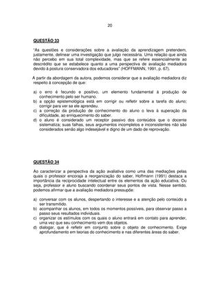 20
QUESTÃO 33
“As questões e considerações sobre a avaliação da aprendizagem pretendem,
justamente, delinear uma investigação que julgo necessária. Uma relação que ainda
não percebo em sua total complexidade, mas que se refere essencialmente ao
descrédito que se estabelece quanto a uma perspectiva de avaliação mediadora
devido à postura conservadora dos educadores” (HOFFMANN, 1991, p. 67).
A partir da abordagem da autora, podemos considerar que a avaliação mediadora diz
respeito à concepção de que:
a) o erro é fecundo e positivo, um elemento fundamental à produção de
conhecimento pelo ser humano.
b) a opção epistemológica está em corrigir ou refletir sobre a tarefa do aluno;
corrigir para ver se ele aprendeu.
c) a correção da produção de conhecimento do aluno o leva à superação da
dificuldade, ao enriquecimento do saber.
d) o aluno é considerado um receptor passivo dos conteúdos que o docente
sistematiza; suas falhas, seus argumentos incompletos e inconsistentes não são
considerados senão algo indesejável e digno de um dado de reprovação.
QUESTÃO 34
Ao caracterizar a perspectiva da ação avaliativa como uma das mediações pelas
quais o professor encoraja a reorganização do saber, Hoffmann (1991) destaca a
importância da reciprocidade intelectual entre os elementos da ação educativa. Ou
seja, professor e aluno buscando coordenar seus pontos de vista. Nesse sentido,
podemos afirmar que a avaliação mediadora pressupõe:
a) conversar com os alunos, despertando o interesse e a atenção pelo conteúdo a
ser transmitido.
b) acompanhar os alunos, em todos os momentos possíveis, para observar passo a
passo seus resultados individuais.
c) organizar os estímulos com os quais o aluno entrará em contato para aprender,
uma vez que seu conhecimento vem dos objetos.
d) dialogar, que é refletir em conjunto sobre o objeto de conhecimento. Exige
aprofundamento em teorias do conhecimento e nas diferentes áreas do saber.
 