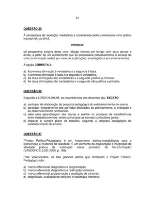 21
QUESTÃO 35
A perspectiva de avaliação mediadora é considerada pelos professores uma prática
impossível, ou difícil,
PORQUE
tal perspectiva exigiria deles uma relação intensa em tempo com seus alunos e
direta, a partir de um atendimento que se processaria individualmente e através de
uma comunicação verbal por meio de explicações, orientações e encaminhamentos.
A opção CORRETA é:
a) A primeira afirmação é verdadeira e a segunda é falsa.
b) A primeira afirmação é falsa e a segunda é verdadeira.
c) As duas afirmações são verdadeiras e a segunda justifica a primeira.
d) As duas afirmações são verdadeiras e a segunda não justifica a primeira.
QUESTÃO 36
Segundo a LDBEN 9.394/96, as incumbências dos docentes são, EXCETO:
a) participar da elaboração da proposta pedagógica do estabelecimento de ensino.
b) participar integralmente dos períodos dedicados ao planejamento, à avaliação e
ao desenvolvimento profissional.
c) zelar pela aprendizagem dos alunos e auxiliar no processo de transferências
entre estabelecimentos, tendo como base as normas curriculares gerais.
d) elaborar e cumprir plano de trabalho, segundo a proposta pedagógica do
estabelecimento de ensino.
QUESTÃO 37
“Projeto Político-Pedagógico é um instrumento teórico-metodológico para a
intervenção e mudança da realidade. É um elemento de organização e integração da
atividade prática da instituição nesse processo de transformação”
(VASCONCELLOS, 2000, p. 169).
Para Vasconcellos, as três grandes partes que compõem o Projeto Político-
Pedagógico são:
a) marco referencial, diagnóstico e programação.
b) marco referencial, diagnóstico e realização interativa.
c) marco referencial, programação e avaliação de conjunto.
d) diagnóstico, avaliação de conjunto e realização interativa.
 