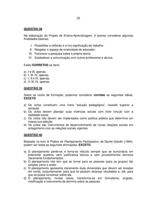 22
QUESTÃO 38
Na elaboração do Projeto de Ensino-Aprendizagem, é preciso considerar algumas
finalidades básicas:
I. Possibilitar a reflexão e a (re) significação do trabalho;
II. Resgatar o espaço de criatividade do educador;
III. Favorecer a pesquisa sobre a própria teoria;
IV. Estabelecer a comunicação com outros professores e alunos.
Estão CORRETOS os itens:
a) I e III, apenas.
b) I, III, IV, apenas.
c) I, II e IV, apenas.
d) II, III, IV, apenas.
QUESTÃO 39
Sobre os ciclos de formação, podemos considerar corretas as seguintes idéias,
EXCETO:
a) Os ciclos constituem uma mera “solução pedagógica”, visando superar a
seriação.
b) Os ciclos devem planejar suas vivências sociais com forte vínculo com a
realidade social.
c) Os ciclos não devem ser implantados como política pública que determine em
massa sua adoção.
d) Os ciclos são instrumentos de desenvolvimento de novas relações sociais em
antagonismo com as relações sociais vigentes.
QUESTÃO 40
Baseado no livro A Prática do Planejamento Participativo, de Danilo Gandin (1994),
podem ser feitas as seguintes afirmações, EXCETO:
a) O planejamento perde-se e torna-se ridículo sempre que se burocratiza em
preencher quadros, sem justificativa teórica e sem procedimentos técnicos
claramente fundamentados.
b) O planejamento não tem que se tornar para as pessoas (para os grupos) tão
simples como o andar.
c) O planejamento apresenta claramente duas dimensões que devem ser levadas
em conta, conjuntamente, para que se possam alcançar resultados e, até, para
que se possa conversar sobre ele.
d) O planejamento, muitas vezes, transforma-se em formalismo, engodo,
mistificação e instrumento de domínio sobre as pessoas.
 