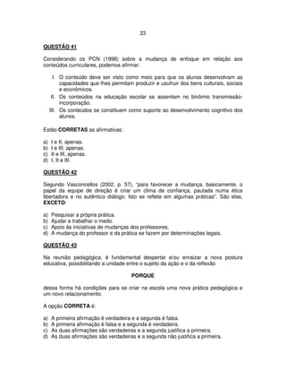 23
QUESTÃO 41
Considerando os PCN (1998) sobre a mudança de enfoque em relação aos
conteúdos curriculares, podemos afirmar:
I. O conteúdo deve ser visto como meio para que os alunos desenvolvam as
capacidades que lhes permitam produzir e usufruir dos bens culturais, sociais
e econômicos.
II. Os conteúdos na educação escolar se assentam no binômio transmissão-
incorporação.
III. Os conteúdos se constituem como suporte ao desenvolvimento cognitivo dos
alunos.
Estão CORRETAS as afirmativas:
a) I e II, apenas.
b) I e III, apenas.
c) II e III, apenas.
d) I, II e III.
QUESTÃO 42
Segundo Vasconcellos (2002, p. 57), “para favorecer a mudança, basicamente, o
papel da equipe de direção é criar um clima de confiança, pautada numa ética
libertadora e no autêntico diálogo. Isto se reflete em algumas práticas”. São elas,
EXCETO:
a) Pesquisar a própria prática.
b) Ajudar a trabalhar o medo.
c) Apoio às iniciativas de mudanças dos professores.
d) A mudança do professor e da prática se fazem por determinações legais.
QUESTÃO 43
Na reunião pedagógica, é fundamental despertar e/ou enraizar a nova postura
educativa, possibilitando a unidade entre o sujeito da ação e o da reflexão
PORQUE
dessa forma há condições para se criar na escola uma nova prática pedagógica e
um novo relacionamento.
A opção CORRETA é:
a) A primeira afirmação é verdadeira e a segunda é falsa.
b) A primeira afirmação é falsa e a segunda é verdadeira.
c) As duas afirmações são verdadeiras e a segunda justifica a primeira.
d) As duas afirmações são verdadeiras e a segunda não justifica a primeira.
 