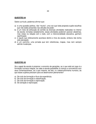 24
QUESTÃO 44
Sobre currículo, podemos afirmar que:
a) é uma questão política, não “neutra”, uma vez que toda proposta supõe escolhas
que não estão presentes nas atitudes de poder.
b) é um meio de atribuição de sentido às diversas atividades realizadas no interior
da escola; tomadas isoladamente, essas atividades poderiam parecer aleatórias,
mas vistas na relação com o todo, com a intencionalidade educativa, ganham
significação.
c) é aquilo que efetivamente acontece dentro e fora da escola, embora não tenha
sido planejado.
d) é um caminho, uma jornada que tem referências, mapas, mas nem sempre
admite mudanças.
QUESTÃO 45
Se o papel da escola é propiciar o encontro de gerações, se o que está em jogo é a
formação humana integral, se cabe à escola possibilitar à criança a convivência com
seus contemporâneos, se o que importa, de fato, é o desenvolvimento humano, do
que esses sujeitos precisam para se desenvolver plenamente?
a) De ciclo de formação e fluxo da experiência.
b) De ciclo de formação e classificação.
c) De ciclo de formação e reprovação.
d) De seriação e reprovação.
 