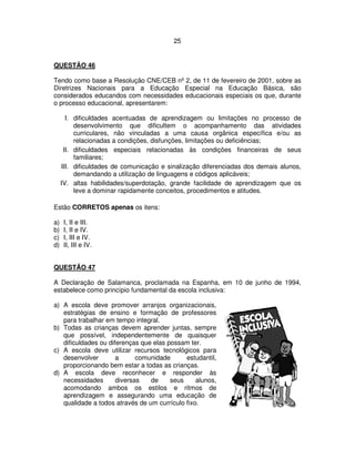25
QUESTÃO 46
Tendo como base a Resolução CNE/CEB nº 2, de 11 de fevereiro de 2001, sobre as
Diretrizes Nacionais para a Educação Especial na Educação Básica, são
considerados educandos com necessidades educacionais especiais os que, durante
o processo educacional, apresentarem:
I. dificuldades acentuadas de aprendizagem ou limitações no processo de
desenvolvimento que dificultem o acompanhamento das atividades
curriculares, não vinculadas a uma causa orgânica específica e/ou as
relacionadas a condições, disfunções, limitações ou deficiências;
II. dificuldades especiais relacionadas às condições financeiras de seus
familiares;
III. dificuldades de comunicação e sinalização diferenciadas dos demais alunos,
demandando a utilização de linguagens e códigos aplicáveis;
IV. altas habilidades/superdotação, grande facilidade de aprendizagem que os
leve a dominar rapidamente conceitos, procedimentos e atitudes.
Estão CORRETOS apenas os itens:
a) I, II e III.
b) I, II e IV.
c) I, III e IV.
d) II, III e IV.
QUESTÃO 47
A Declaração de Salamanca, proclamada na Espanha, em 10 de junho de 1994,
estabelece como princípio fundamental da escola inclusiva:
a) A escola deve promover arranjos organizacionais,
estratégias de ensino e formação de professores
para trabalhar em tempo integral.
b) Todas as crianças devem aprender juntas, sempre
que possível, independentemente de quaisquer
dificuldades ou diferenças que elas possam ter.
c) A escola deve utilizar recursos tecnológicos para
desenvolver a comunidade estudantil,
proporcionando bem estar a todas as crianças.
d) A escola deve reconhecer e responder às
necessidades diversas de seus alunos,
acomodando ambos os estilos e ritmos de
aprendizagem e assegurando uma educação de
qualidade a todos através de um currículo fixo.
 
