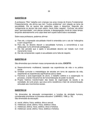 26
QUESTÃO 48
A professora “Rita” trabalha com crianças nos anos iniciais do Ensino Fundamental.
Freqüentemente, ela afirma que tem “muitos problemas” com relação ao tema da
sexualidade. Ela se queixa dos palavrões, jogos e desenhos. Segundo ela,
“antigamente os alunos não eram assim, havia maior respeito”. Confusa, ela atribui
essa “permissividade”, com plenas certezas, à desagregação moral do nosso tempo,
lançando abstratamente uma culpa ideal sem sujeito sobre toda a sociedade.
Sobre essa professora, podemos afirmar:
a) Para ela, a expressão sexualidade infantil é entendida com o ato de “indisciplina
e sem-vergonhice”.
b) Para ela, se deveria discutir a sexualidade humana, a conveniência e sua
adequação numa dimensão pedagógica.
c) Ela não percebe que o apelo à sexualidade deveria ser tratado num nível
meramente moral.
d) Ela não compreende o apelo à sexualidade como falta de respeito.
QUESTÃO 49
São dimensões que orientam nossa compreensão de ciclos, EXCETO:
a) Desenvolvimento multilateral, baseado nas experiências de vida e na prática
social.
b) Unidade curricular e metodológica de estudos em torno de aspectos da vida,
respeitando as experiências significativas para a idade.
c) Favorece a auto-organização do aluno, o trabalho coletivo e a cooperação no
processo, criando mecanismos de horizontalização do poder na escola.
d) Projeto histórico transformador das bases de organização da escola e da
sociedade, de curto prazo, que atua como resistência e fator de conscientização,
articulado aos movimentos sociais.
QUESTÃO 50
“As dimensões da educação correspondem a funções da atividade humana,
consideradas prioritárias no processo educativo” (LIBÂNEO, 1999, p. 78).
São dimensões da educação:
a) social, afetiva, física, estética, ética e sexual.
b) intelectual, social, afetiva, física, estética e ética.
c) intelectual, afetiva, física, estética, ética e holística.
d) intelectual, social, afetiva, física, estética e holística.
 