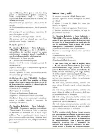 responsabilidade, diz-se que as san-ções civis,           Nesse caso, está
penais e administrativas podem cumular-se,
sendo independentes entre si. Todavia, a                  A) incorreto o prazo de validade do concurso.
responsabili-dade administrativa do servidor será         B)correta a previsão de não prorrogação do prazo
afastada no caso de                                       de validade
(A) decisão civil que reconheça a falta de provas da      C) correta a forma de criação dos cargos em
autoria.                                                  situação de urgência.
(B) decisão criminal que reconheça a falta de provas da   D) correto o critério de julgamento do concurso.
autoria.                                                  E) incorreta a realização do concurso em lugar de
(C) sentença civil que reconheça a inexistência de        procedimento licitatório.
prova da culpa do servidor.
(D)) absolvição criminal que negue a autoria.             70. (Analista Judiciário – Área Judiciária –
(E) sentença civil ou criminal que reconheça,             TRE/2004) - Nos termos da Lei n o 8.112/90, a
                                                          posse de um servidor público federal ocorrerá
indevida-mente ou não, a prescrição
                                                          no prazo de 30 dias contados da publicação do
66. Igual a questão 51                                    ato de provimento. Caso a posse não ocorra
                                                          nesse prazo, a conseqüência prevista é
67. (Analista Judiciário – Área Judiciária –              (A) tornar-se sem efeito o ato de provimento.
TRE/2004) - No regime da Lei n o 8.112/90, a              (B) anular-se a classificação do servidor no respectivo
reinvestidura do servidor estável no cargo
                                                          concurso.
anteriormente ocupado, quando invalidada a
sua demissão por decisão administrativa,                  (C) a demissão do servidor.
(A) é possível e se chama reversão.                       (D) a exoneração do servidor.
(B)) é possível e se chama reintegração.                  (E) a disponibilidade do servidor.
(C) não é possível, pois tal invalidação depende de       71. (An. Judic.–Área Jud. -TRF 5ª Região/2003)
decisão judicial.                                         - A Um servidor público federal, que exerça
(D) não é possível, pois tal reinvestidura depende de     remuneradamente cargo público de médico
novo concurso público.                                    junto à Administração Direta, acumulando, de
(E) não é possível, devendo a reinvestidura se dar        modo também remunerado, um cargo público
em outro cargo que estiver vago.                          de professor junto a uma autarquia federal,
                                                          (A))não pode acumular, remuneradamente, mais
68. (An Jud. -Área Jud. –TRE/2004) - Conforme             nenhum cargo ou emprego público, em nenhuma das
regra da Lei n o 8.112/90, o servidor em débito           esferas da Federação
com o erário, que for exonerado, terá o prazo de          (B) pode ainda, remuneradamente, acumular um
60 dias para quitar o débito. A não quitação do           cargo público de médico ou de professor na esfera
débito nesse prazo implicará
                                                          federal.
(A) anulação da exoneração.
                                                          (C) pode ainda, remuneradamente, acumular um
(B) revogação da exoneração.
                                                          cargo público de médico ou de professor, desde que
(C))inscrição do débito em dívida ativa.
                                                          na esfera estadual ou na municipal.
(D) penhora administrativa de bens do servidor.
                                                          (D) pode ainda, remuneradamente, acumular um
(E) abertura de processo administrativo disciplinar
                                                          emprego público de médico ou de professor em
contra o servidor, visando à conversão da
                                                          qualquer das esferas da federação.
exoneração em demissão.
                                                          (E) pode ainda, remuneradamente, acumular um
69. (Analista Judiciário – Área Judiciária –              emprego público de médico ou de professor, desde
TRE/2004) - Considere o seguinte caso prático:            que na esfera estadual ou na municipal.
“Numa situação de urgência, a União, por decreto
do Presidente da República, cria 30 novos cargos          72. Um servidor público federal comete um ato
públicos. Para o preenchimento desses cargos, é           que supostamente configura, ao mesmo tempo,
                                                          ilícito penal e administrativo. São instaurados
aberto concurso público de títulos, cujo edital prevê
                                                          processos distintos para apurar as duas ordens
prazo de validade de dois anos, sem possibilidade de      de responsabilidade, mas o processo penal
prorrogação.”                                             encerra-se primeiro, com a absolvição do
                                                          servidor pela negativa da existência do fato.
                                                          Assim sendo, o servidor foi automaticamente
       11
 