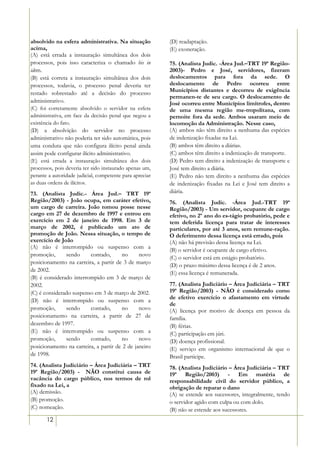 absolvido na esfera administrativa. Na situação           (D) readaptação.
acima,                                                    (E) exoneração.
(A) está errada a instauração simultânea dos dois
processos, pois isso caracteriza o chamado bis in         75. (Analista Judic. -Área Jud.–TRT 19ª Região-
idem.                                                     2003)- Pedro e José, servidores, fizeram
(B) está correta a instauração simultânea dos dois        deslocamentos para fora da sede. O
processos, todavia, o processo penal deveria ter          deslocamento de Pedro ocorreu entre
                                                          Municípios distantes e decorreu de exigência
restado sobrestado até a decisão do processo
                                                          permanen-te de seu cargo. O deslocamento de
administrativo.                                           José ocorreu entre Municípios limítrofes, dentro
(C) foi corretamente absolvido o servidor na esfera       de uma mesma região me-tropolitana, com
administrativa, em face da decisão penal que negou a      pernoite fora da sede. Ambos usaram meio de
existência do fato.                                       locomoção da Administração. Nesse caso,
(D) a absolvição do servidor no processo                  (A) ambos não têm direito a nenhuma das espécies
administrativo não poderia ter sido automática, pois      de indenização fixadas na Lei.
uma conduta que não configura ilícito penal ainda         (B) ambos têm direito a diárias.
assim pode configurar ilícito administrativo.             (C) ambos têm direito a indenização de transporte.
(E) está errada a instauração simultânea dos dois         (D) Pedro tem direito a indenização de transporte e
processos, pois deveria ter sido instaurado apenas um,    José tem direito a diária.
perante a autoridade judicial, competente para apreciar   (E) Pedro não tem direito a nenhuma das espécies
as duas ordens de ilícitos.                               de indenização fixadas na Lei e José tem direito a
73. (Analista Judic.- Área Jud.– TRT 19ª                  diária.
Região/2003) - João ocupa, em caráter efetivo,            76. (Analista Judic. -Área Jud.-TRT 19ª
um cargo de carreira. João tomou posse nesse              Região/2003) - Um servidor, ocupante de cargo
cargo em 27 de dezembro de 1997 e entrou em               efetivo, no 2º ano do es-tágio probatório, pede e
exercício em 2 de janeiro de 1998. Em 3 de                tem deferida licença para tratar de interesses
março de 2002, é publicado um ato de                      particulares, por até 3 anos, sem remune-ração.
promoção de João. Nessa situação, o tempo de              O deferimento dessa licença está errado, pois
exercício de João                                         (A) não há previsão dessa licença na Lei.
(A) não é interrompido ou suspenso com a
                                                          (B) o servidor é ocupante de cargo efetivo.
promoção,      sendo     contado,      no      novo
                                                          (C) o servidor está em estágio probatório.
posicionamento na carreira, a partir de 3 de março
                                                          (D) o prazo máximo dessa licença é de 2 anos.
de 2002.
                                                          (E) essa licença é remunerada.
(B) é considerado interrompido em 3 de março de
2002.                                                     77. (Analista Judiciário – Área Judiciária – TRT
(C) é considerado suspenso em 3 de março de 2002.         19ª Região/2003) - NÃO é considerado como
                                                          de efetivo exercício o afastamento em virtude
(D) não é interrompido ou suspenso com a
                                                          de
promoção,      sendo     contado,      no      novo       (A) licença por motivo de doença em pessoa da
posicionamento na carreira, a partir de 27 de             família.
dezembro de 1997.                                         (B) férias.
(E) não é interrompido ou suspenso com a                  (C) participação em júri.
promoção,      sendo     contado,      no      novo       (D) doença profissional.
posicionamento na carreira, a partir de 2 de janeiro      (E) serviço em organismo internacional de que o
de 1998.                                                  Brasil participe.
74. (Analista Judiciário – Área Judiciária – TRT          78. (Analista Judiciário – Área Judiciária – TRT
19ª Região/2003) - NÃO constitui causa de                 19ª Região/2003) - Em matéria de
vacância do cargo público, nos termos de rol              responsabilidade civil do servidor público, a
fixado na Lei, a                                          obrigação de reparar o dano
(A) demissão.                                             (A) se estende aos sucessores, integralmente, tendo
(B) promoção.                                             o servidor agido com culpa ou com dolo.
(C) nomeação.                                             (B) não se estende aos sucessores.
       12
 
