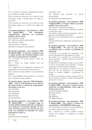 (C) se estende aos sucessores, integralmente, apenas   (C) ajuda de custo.
se o servidor tiver agido com dolo.                    (D) adicional pela prestação           de   serviço
(D) se estende aos sucessores, até o limite do valor   extraordinário.
da herança, tendo o servidor agido com culpa ou        (E) adicional de atividades penosas.
com dolo.
                                                       83. (Analista Judiciário – Área Judiciária –TRF
(E) se estende aos sucessores, até o limite do valor   4ª Região/2003) - É sempre vedado ao servidor
da herança, apenas se o servidor tiver agido com       público, entre outros casos,
dolo.                                                  (A) recusar fé a documentos públicos.
                                                       (B) cometer a outro servidor atribuições estranhas
79. (Analista Judiciário – Área Judiciária – TRT       ao cargo que ocupa.
19ª     Região/2003)       -   São      penalidades    (C) cometer a pessoa estranha à repartição o desem-
administrativas aplicáveis aos servidores              penho de suas atribuições funcionais.
públicos, dentre outras,                               (D) atuar como procurador junto às repartições
(A) exoneração e multa.                                públicas.
(B)) multa e cassação de aposentadoria.                (E)opor resistência ao andamento de documento ou
(C) suspensão e prisão.                                processo
(D) exoneração e suspensão.
                                                       84. (Analista Judiciário – Área Judiciária –TRF
(E) prisão e cassação de aposentadoria.
                                                       4ª Região/2003) - No caso em que houver
                                                       conveniência para o serviço, a penalidade de
80. (Analista Judiciário – Área judiciária –TRT        suspensão
20ª Região/2004) - É elemento compatível com           (A) deverá ser convertida em repreensão por
o regime jurídico dos servidores públicos civis        escrito, sem prejuízo de permanecer no serviço.
da União, traçado pela Lei nº 8.112/90,                (B) poderá ser convertida em advertência por
(A) a prestação de serviços gratuitos, desde que       escrito, devendo o servidor continuar no exercício
prevista em lei.                                       de suas funções.
(B) a criação de cargos públicos por ato               (C) poderá ser convertida em multa, na base de 20%
administrativo.                                        ao dia da remuneração bruta, devendo o servidor
(C) o pagamento dos vencimentos decorrentes de         continuar no exercício de suas atribuições.
                                                       (D) poderá ser convertida em multa, na base de
cargo público com verbas da iniciativa privada.
                                                       50% por dia de vencimento ou remuneração,
(D) a criação de cargos públicos sem denominação       ficando o servidor obrigado a permanecer no
própria.                                               serviço.
(E) a impossibilidade de provimento em comissão        E) deverá ser convertida em multa, na base de 30% ao
em se tratando de cargos públicos.                     dia de vencimento, ficando o servidor desobrigado de
                                                       permanecer no serviço
81. (Analista Judic.- Área jud. -TRT 20ª Região-
2004) - A Lei nº 8.112/90 oferece um rol de atos       85. (Analista Judiciário – Área Judiciária –TRF
dos quais decorre a vacância do cargo público.         4ª Região/2003) - Aos juízes é vedado exercer,
É estranha a esse rol a                                ainda que em disponibilidade, outro cargo ou
(A) exoneração.                                        função, salvo uma de
(B) reintegração.                                      (A) caráter político-partidário.
(C) readaptação.                                       (B) caráter técnico.
                                                       (C) médico.
(D) promoção.
                                                       (D) magistério.
(E) aposentadoria.                                     (E) caráter científico.
82. (Analista Judiciário – Área judiciária –TRT        86. (Analista Judiciário – Área Judiciária – TRF
20ª Região/2004) - A vantagem paga ao                  1ª Região/2006) - Em relação à vacância do
servidor público federal, destinada a compensar        cargo público, é INCORRETO afirmar que
suas despesas de instalação quando, no inte-           (A) a exoneração do cargo em comissão poderá dar-
resse do serviço, passar a ter exercício em nova       se também a pedido do próprio servidor.
sede, com mudança de domicílio em caráter
                                                       (B) a demissão do servidor também ocorrerá
permanente, chama-se
(A) diária.                                            quando não satisfeitas as condições do estágio
(B) indenização de transporte.                         probatório.

       13
 