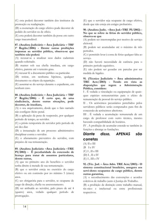 (C) esta poderá decorrer também dos institutos da     (E) que o servidor seja ocupante de cargo efetivo,
promoção ou readaptação.                              desde que não esteja em estágio probatório.
(D) a exoneração do cargo efetivo pode decorrer de
                                                      90. (Analista Judic. –Área Jud.–TRE PI/2002) -
pedido do servidor ou de ofício.                      No que se refere às férias do servidor público,
(E) esta poderá decorrer também da posse em outro     observa-se que
cargo inacumulável.                                   (A) podem ser interrompidas por motivo de serviço
                                                      eleitoral.
87. (Analista Judiciário – Área Judiciária – TRF
1ª Região/2006) - Dentre outras proibições            (B) podem ser acumuladas até o máximo de três
impostas ao servidor público, observa-se que          períodos.
também não poderá                                     (C) é permitido levar à conta de férias qualquer falta ao
(A) recusar-se a atualizar seus dados cadastrais      serviço.
quando solicitado.                                    (D) não haverá necessidade de carência para o
(B) manter sob sua chefia imediata, em cargo          primeiro período aquisitivo.
efetivo, parente até o terceiro grau.                 (E) não podem ser gozadas em parcelas por ser
(C) recusar fé a documento público ou particular.     medida de higidez.
(D) retirar, em nenhuma hipótese, qualquer
                                                      91. (Técnico Judiciário – Área administrativa
documento ou objeto da repartição.                    TRE Acre/2003) - Tendo em vista as
(E) ausentar-se do serviço durante o expediente, em   disposições que regem a Administração
nenhum caso.                                          Pública, considere:
                                                      I . É vedada a vinculação ou equiparação de quais-
88. (Analista Judiciário – Área Judiciária – TRF      quer espécies remuneratórias para o efeito de
1ª Região/2006) - É certo que, de uma                 remuneração de pessoal do serviço público.
sindicância, dentre outras situações, pode
                                                      II . Os acréscimos pecuniários percebidos pelos
decorrer, de imediato,
(A) o seu arquivamento, desde que o fato narrado      servidores públicos serão computados para fim de
não configure ilícito penal.                          concessão de acréscimos ulteriores.
(B) a aplicação da pena de suspensão, por qualquer    III . É vedada a acumulação remunerada de um
período de tempo, ao servidor.                        cargo de professor com outro técnico, mesmo
(C) a prisão temporária do servidor pelo período de   havendo compatibilidade de horários.
até dez dias                                          IV . A proibição de acumular estende-se também às
(D) a instauração de um processo administrativo       funções e abrange as fundações.
disciplinar contra o servidor.                        Diante   disso,                APENAS             são
(E) o afastamento preventivo do servidor, com         corretas
prejuízo de sua remuneração.
                                                      (A) II e III
89. (Analista Judiciário –Área Judiciária –TRE        (B)) I e IV
PI/2002) - É peculiaridade da concessão de            (C) I , II e III
licença para tratar de assuntos particulares,         (D) I , II e IV
dentre outras,                                        (E) I , III e IV
(A) que no primeiro ano do benefício o servidor
                                                      92. (Téc. Jud. – Área Adm. TRE Acre/2003) - O
tenha direito à metade de sua remuneração.
                                                      sistema constitucional brasileiro, assegura aos
(B) que o servidor esteja no exercício do cargo       servi-dores ocupantes de cargo público, dentre
efetivo ou em comissão por no mínimo 5 (cinco)        outras garantias,
anos.                                                 (A) o reconhecimento das convenções e acordos
(C) ser obrigatória para o servidor, se ocupante de   coletivos de trabalho junto à Justiça do Trabalho.
cargo de direção, chefia ou assessoramento.           (B) a proibição de distinção entre trabalho manual,
(D) ser atribuída ao servidor, pelo prazo de até 4    téc-nico e intelectual ou entre profissionais
(quatro) anos, vedado qualquer período de             respectivos.
prorrogação.


      14
 