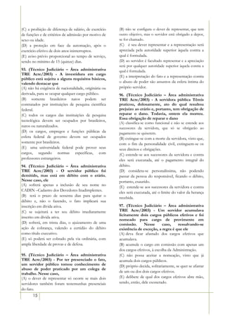 (C) a proibição de diferença de salário, de exercício   (B) não se configura o dever de representar, que tem
de funções e de critérios de admissão por motivo de     outro objetivo, mas o servidor está obrigado a depor,
sexo ou idade.                                          se for chamado.
(D) a proteção em face da automação, após o             (C))) é seu dever representar e a representação será
exercício efetivo de dois anos ininterruptos.           apreciada pela autoridade superior àquela contra a
(E) aviso prévio proporcional ao tempo de serviço,      qual é formulada.
sendo no mínimo de 15 (quinze) dias.                    (D) ao servidor é facultado representar e a apreciação
                                                        será por qualquer autoridade superior àquela contra a
93. (Técnico Judiciário – Área administrativa           qual é formulada.
TRE Acre/2003) - A investidura em cargo
                                                        (E) a interpretação do fato e a representação contra
público está sujeita a alguns requisitos básicos,
valendo destacar que                                    o abuso de poder são assuntos da esfera íntima do
(A) não há exigência de nacionalidade, originária ou    próprio servidor.
derivada, para se ocupar qualquer cargo público.        96. (Técnico Judiciário – Área administrativa
(B) somente brasileiros natos podem ser                 TRE Acre/2003) - A servidora pública Têmis
contratados por instituições de pesquisa científica     praticou, dolosamente, ato do qual resultou
federal.                                                prejuízo ao erário e, portanto, tem obrigação de
(C) todos os cargos das instituições de pesquisa        reparar o dano. Todavia, ontem ela morreu.
                                                        Essa obrigação de reparar o dano
tecnológica devem ser ocupados por brasileiros,
                                                        (A) classifica-se como funcional e não se estende aos
natos ou naturalizados.                                 sucessores da servidora, que só se obrigarão ao
(D) os cargos, empregos e funções públicas da           pagamento se quiserem.
esfera federal de governo devem ser ocupados            (B) extingue-se com a morte da servidora, visto que,
somente por brasileiros.                                com o fim da personalidade civil, extinguem-se os
(E)) uma universidade federal pode prover seus          seus direitos e obrigações.
cargos, segundo normas específicas, com                 (C) estende-se aos sucessores da servidora e contra
professores estrangeiros.                               eles será executada, até o pagamento integral do
94. (Técnico Judiciário – Área administrativa           débito.
TRE Acre/2003) - O servidor público foi                 (D) considera-se personalíssima, não podendo
demitido, mas está em débito com o erário.              passar da pessoa do responsável, ficando o débito,
Nesse caso, ele                                         portanto, exaurido.
(A) sofrerá apenas a inclusão de seu nome no
                                                        (E)) estende-se aos sucessores da servidora e contra
CADIN –Cadastro dos Devedores Inadimplentes.
                                                        eles será executada, até o limite do valor da herança
(B)) terá o prazo de sessenta dias para quitar o
                                                        recebida.
débito e, não o fazendo, o fato implicará sua
inscrição em dívida ativa.                              97. (Técnico Judiciário – Área administrativa
(C) se sujeitará a ter seu débito imediatamente         TRE Acre/2003) - Um servidor acumulava
                                                        licitamente dois cargos públicos efetivos e foi
inscrito em dívida ativa.
                                                        nomeado para cargo de provimento em
(D) sofrerá, em trinta dias, o ajuizamento de uma       comissão.       Nesse       caso,    ressalvando-se
ação de cobrança, valendo a certidão do débito          existência de exceção, a regra é que ele
como título executivo.                                  (A))deva ficar afastado dos cargos efetivos que
(E) só poderá ser cobrado pela via ordinária, com       acumulava.
ampla liberdade de provas e de defesa.                  (B) acumule o cargo em comissão com apenas um
                                                        dos cargos efetivos, à escolha da Administração.
95. (Técnico Judiciário – Área administrativa           (C) não possa aceitar a nomeação, visto que já
TRE Acre/2003) - Por ter presenciado o fato,            acumula dois cargos públicos.
um servidor público tomou conhecimento de               (D) próprio decida, solitariamente, se quer se afastar
abuso de poder praticado por um colega de
                                                        de um ou dos dois cargos efetivos.
trabalho. Nesse caso,
(A) o dever de representar só ocorre se mais dois       (E) delibere de qual dos cargos efetivos abre mão,
servidores também foram testemunhas presenciais         sendo, então, dele exonerado.
do fato.
       15
 