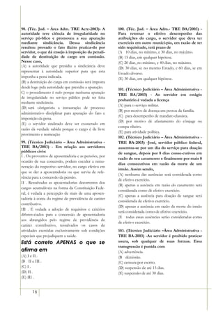 98. (Téc. Jud. – Área Adm. TRE Acre-2003)- A          100. (Téc. Jud. – Área Adm.- TRE BA/2003) -
autoridade teve ciência de irregularidade no          Para retomar o efetivo desempenho das
serviço pú-blico e promoveu a sua apuração            atribuições do cargo, o servidor que deva ter
mediante sindicância. Dessa sindicância               exercício em outro municí-pio, em razão de ter
resultou provado o fato ilícito pratica-do por        sido requisitado, terá prazo de
servidor, o que dá ensejo à imposição da penali-      (A)) 10 dias, no mínimo, e 30 dias, no máximo.
dade de destituição de cargo em comissão.             (B) 15 dias, em qualquer hipótese.
Nesse caso,                                           (C) 20 dias, no mínimo, e 40 dias, no máximo.
(A) a autoridade que presidiu a sindicância deve      (D) 30 dias, se no mesmo Estado, e 60 dias, se em
representar à autoridade superior para que esta
                                                      Estado diverso.
imponha a pena indicada.                              (E) 30 dias, em qualquer hipótese.
(B) a destituição do cargo em comissão será imposta
desde logo pela autoridade que presidiu a apuração.
                                                      101. (Técnico Judiciário – Área Administrativa -
C) o procedimento é nulo porque nenhuma apuração
                                                      TRE BA/2003) - Ao servidor em estágio
de irregularidade no serviço público pode ser feita
                                                      probatório é vedada a licença
mediante sindicância.
                                                      (A) para o serviço militar.
(D))será obrigatória a instauração de processo
                                                      (B) por motivo de doença em pessoa da família.
administrativo disciplinar para apuração do fato e
                                                      (C)) para desempenho de mandato classista.
imposição da pena.
                                                      (D) por motivo de afastamento do cônjuge ou
(E) o servidor sindicado deve ser exonerado em
                                                      compa-nheiro.
razão da verdade sabida porque o cargo é de livre
                                                      (E) para atividade política.
provimento e nomeação
                                                      102. (Técnico Judiciário – Área Administrativa -
99. (Técnico Judiciário – Área Administrativa -       TRE BA-2003) -José, servidor público federal,
TRE BA/2003) - Em relação aos servidores              ausentou-se por um dia do serviço para doação
públicos civis:                                       de sangue, depois por 8 dias conse-cutivos em
I . Os proventos de aposentadoria e as pensões, por
                                                      razão de seu casamento e finalmente por mais 8
ocasião de sua concessão, podem exceder a remu-
                                                      dias consecutivos em razão da morte de um
neração do respectivo servidor, no cargo efetivo em
                                                      irmão. Assim sendo,
que se der a aposentadoria ou que serviu de refe-
                                                      (A) nenhuma das ausências será considerada como
rência para a concessão da pensão.
                                                      de efetivo exercício.
II . Ressalvadas as aposentadorias decorrentes dos
                                                      (B) apenas a ausência em razão do casamento será
cargos acumuláveis na forma da Constituição Fede-
                                                      considerada como de efetivo exercício.
ral, é vedada a percepção de mais de uma aposen-
                                                      (C) apenas a ausência para doação de sangue será
tadoria à conta do regime de previdência de caráter
                                                      considerada de efetivo exercício.
contributivo.
                                                      (D) apenas a ausência em razão da morte do irmão
III . É vedada a adoção de requisitos e critérios
                                                      será considerada como de efetivo exercício.
diferen-ciados para a concessão de aposentadoria
                                                      (E)) todas essas ausências serão consideradas como
aos abrangidos pelo regime de previdência de
                                                      de efetivo exercício.
caráter contributivo, ressalvados os casos de
atividades exercidas exclusivamente sob condições     103. (Técnico Judiciário –Área Administrativa -
especiais que prejudiquem a saúde.                    TRE BA-2003) -Ao servidor é proibido praticar
Está correto APENAS o que se                          usura, sob qualquer de suas formas. Essa
                                                      transgressão é punida com
afirma em                                             (A) advertência.
(A) I e II .                                          (B)) demissão.
(B)) II e III .                                       (C) censura por escrito.
(C) I .                                               (D) suspensão de até 15 dias.
(D) II .                                              (E) suspensão de até 30 dias.
(E) III .


        16
 