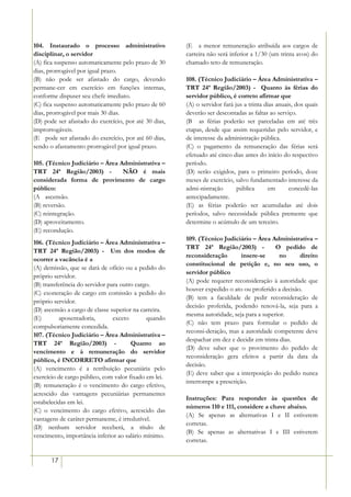 104. Instaurado o processo administrativo               (E)) a menor remuneração atribuída aos cargos de
disciplinar, o servidor                                 carreira não será inferior a 1/30 (um trinta avos) do
(A) fica suspenso automaticamente pelo prazo de 30      chamado teto de remuneração.
dias, prorrogável por igual prazo.
(B) não pode ser afastado do cargo, devendo             108. (Técnico Judiciário – Área Administrativa –
permane-cer em exercício em funções internas,           TRT 24ª Região/2003) - Quanto às férias do
conforme dispuser seu chefe imediato.                   servidor público, é correto afirmar que
(C) fica suspenso automaticamente pelo prazo de 60      (A) o servidor fará jus a trinta dias anuais, dos quais
dias, prorrogável por mais 30 dias.                     deverão ser descontadas as faltas ao serviço.
(D) pode ser afastado do exercício, por até 30 dias,    (B)) as férias poderão ser parceladas em até três
improrrogáveis.                                         etapas, desde que assim requeridas pelo servidor, e
(E)) pode ser afastado do exercício, por até 60 dias,   de interesse da administração pública.
sendo o afastamento prorrogável por igual prazo.        (C) o pagamento da remuneração das férias será
                                                        efetuado até cinco dias antes do início do respectivo
105. (Técnico Judiciário – Área Administrativa –        período.
TRT 24ª Região/2003) -           NÃO é mais             (D) serão exigidos, para o primeiro período, doze
considerada forma de provimento de cargo                meses de exercício, salvo fundamentado interesse da
público:                                                admi-nistração       pública      em       concedê-las
(A)) ascensão.                                          antecipadamente.
(B) reversão.                                           (E) as férias poderão ser acumuladas até dois
(C) reintegração.                                       períodos, salvo necessidade pública premente que
(D) aproveitamento.                                     determine o acúmulo de um terceiro.
(E) recondução.
                                                        109. (Técnico Judiciário – Área Administrativa –
106. (Técnico Judiciário – Área Administrativa –
                                                        TRT 24ª Região/2003) -             O pedido de
TRT 24ª Região/2003) - Um dos modos de
                                                        reconsideração        insere-se      no     direito
ocorrer a vacância é a
                                                        constitucional de petição e, no seu uso, o
(A) demissão, que se dará de ofício ou a pedido do
                                                        servidor público
próprio servidor.
                                                        (A) pode requerer reconsideração à autoridade que
(B) transferência do servidor para outro cargo.
                                                        houver expedido o ato ou proferido a decisão.
(C) exoneração de cargo em comissão a pedido do
                                                        (B) tem a faculdade de pedir reconsideração de
próprio servidor.
                                                        decisão proferida, podendo renová-la, seja para a
(D) ascensão a cargo de classe superior na carreira.
                                                        mesma autoridade, seja para a superior.
(E)        aposentadoria,       exceto       quando
                                                        (C) não tem prazo para formular o pedido de
compulsoriamente concedida.
                                                        reconsi-deração, mas a autoridade competente deve
107. (Técnico Judiciário – Área Administrativa –
                                                        despachar em dez e decidir em trinta dias.
TRT 24ª Região/2003) -                 Quanto ao
                                                        (D) deve saber que o provimento do pedido de
vencimento e à remuneração do servidor
                                                        reconsideração gera efeitos a partir da data da
público, é INCORRETO afirmar que
                                                        decisão.
(A) vencimento é a retribuição pecuniária pelo
                                                        (E) deve saber que a interposição do pedido nunca
exercício de cargo público, com valor fixado em lei.
                                                        interrompe a prescrição.
(B) remuneração é o vencimento do cargo efetivo,
acrescido das vantagens pecuniárias permanentes
                                                        Instruções: Para responder às questões de
estabelecidas em lei.
                                                        números 110 e 111, considere a chave abaixo.
(C) o vencimento do cargo efetivo, acrescido das
                                                        (A) Se apenas as alternativas I e II estiverem
vantagens de caráter permanente, é irredutível.
                                                        corretas.
(D) nenhum servidor receberá, a título de
                                                        (B) Se apenas as alternativas I e III estiverem
vencimento, importância inferior ao salário mínimo.
                                                        corretas.


       17
 