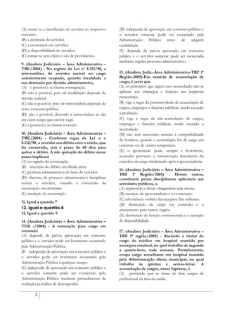 (A) anular-se a classificação do servidor no respectivo   (D) independe de aprovação em concurso público e
concurso.                                                 o servidor somente pode ser exonerado pela
(B) a demissão do servidor.                               Administração Pública antes de adquirir
(C) a exoneração do servidor.                             estabilidade.
(D) a disponibilidade do servidor.                        (E) depende de prévia aprovação em concurso
(E) tornar-se sem efeito o ato de provimento.             público e o servidor somente pode ser exonerado
                                                          mediante regular processo administrativo.
9. (Analista Judiciário – Área Administrativa –
TRE/2004) - No regime da Lei nº 8.112/90, a
reinvestidura do servidor estável no cargo                15. (Analista Judic.-Área Administrativa-TRF 1ª
anteriormente ocupado, quando invalidada a                Região-2005)-Em matéria de acumulação de
sua demissão por decisão administrativa,                  cargo, é certo que
(A))) é possível e se chama reintegração.                 (A) os princípios que regem essa acumulação não se
(B) não é possível, pois tal invalidação depende de       aplicam aos empregos e funções nas empresas
decisão judicial.                                         paraestatais.
(C) não é possível, pois tal reinvestidura depende de     (B) vige a regra da permissividade da acumulação de
novo concurso público.                                    cargos, empregos e funções públicas, sendo exceção
(D) não é possível, devendo a reinvestidura se dar        a proibição.
em outro cargo que estiver vago.                          (C) vige a regra da não-acumulação de cargos,
(E) é possível e se chama reversão.                       empregos e funções públicas, sendo exceção a
                                                          acumulação.
10. (Analista Judiciário – Área Administrativa –          (D) não será necessário atender à compatibilidade
TRE/2004) - Conforme regra da Lei n o                     de horários, quando a acumulação for de cargo em
8.112/90, o servidor em débito com o erário, que
                                                          comissão ou de caráter temporário.
for exonerado, terá o prazo de 60 dias para
quitar o débito. A não quitação do débito nesse           (E) o aposentado pode, sempre e livremente,
prazo implicará                                           acumular provento e remuneração decorrente do
(A) revogação da exoneração.                              exercício de cargo titularizado após a aposentadoria.
(B))) inscrição do débito em dívida ativa.
                                                          16. (Analista Judiciário – Área Administrativa –
(C) penhora administrativa de bens do servidor.
                                                          TRF 1ª Região/2005) - Dentre outras,
(D) abertura de processo administrativo disciplinar       constituem penas disciplinares aplicáveis aos
contra o servidor, visando à conversão da                 servidores públicos, a
exoneração em demissão.                                   (A) repreensão e férias obrigatórias sem abono.
(E) anulação da exoneração.                               (B) cassação de aposentadoria e a exoneração.
                                                          (C) advertência verbal e licença para fins militares.
11. Igual a questão 7
                                                          (D) destituição de cargo em comissão e o
12. Igual a questão 8                                     afastamento para outros órgãos.
13. Igual a questão 9                                     (E))destituição de função comissionada e a cassação
14. (Analista Judiciário – Área Administrativa –          de disponibilidade.
TER -/2004) - A nomeação para cargo em
comissão                                                  17. (Analista Judiciário – Área Administrativa –
(A) depende de prévia aprovação em concurso               TRF 5ª região/2003) - Abelardo é titular do
público e o servidor pode ser livremente exonerado        cargo de médico em hospital mantido por
pela Administração Pública.                               autarquia estadual, no qual trabalha de segunda
(B)) independe de aprovação em concurso público e         a quarta-feira, toda semana. Paralelamente,
                                                          ocupa cargo semelhante em hospital mantido
o servidor pode ser livremente exonerado pela
                                                          pela Administração direta municipal, no qual
Administração Pública a qualquer tempo.                   trabalha às quintas e sextas-feiras. A
(C) independe de aprovação em concurso público e          acumulação de cargos, nessa hipótese, é
o servidor somente pode ser exonerado pela                (A))) permitida, por se tratar de dois cargos de
Administração Pública mediante procedimento de            profissional da área da saúde.
avaliação periódica de desempenho.

        2
 