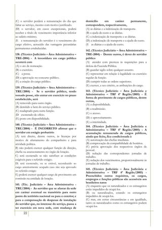 (C) o servidor perderá a remuneração do dia que       domicílio         em       caráter      permanente,
faltar ao serviço, mesmo com motivo justificado.      correspondem, respectivamente,
(D) o servidor, em casos excepcionais, poderá         (A) as diárias e a indenização de transporte.
receber a título de vencimento importância inferior   (B) a ajuda-de-custo e as diárias.
ao salário-mínimo.                                    (C) a indenização de transporte e as diárias.
(E)) a remuneração do servidor é o vencimento do      (D) a indenização de transporte e a ajuda-de-custo.
cargo efetivo, acrescido das vantagens pecuniárias    (E)) as diárias e a ajuda-de-custo.
permanentes estabelecidas.
                                                      142. (Técnico Judiciário – Àrea Administrativa –
138. (Técnico Judiciário – Àrea Administrativa –      TRE-2004) - Dentre outros, é dever do servidor
TRE-2004) - A investidura em cargo público            público
ocorrerá com                                          (A)) atender com presteza às requisições para a
(A) o ato de nomeação.                                defesa da Fazenda Pública.
(B) o exercício.                                      (B) guardar sigilo sobre qualquer assunto.
(C))) a posse.                                        (C) representar em relação à legalidade ou exercício
(D) a aprovação no concurso público.                  regular da função.
(E) a criação do cargo público.                       (D) cumprir todas as ordens superiores.
                                                      (E) exercer, a seu critério, as atribuições do cargo.
139. (Técnico Judiciário – Àrea Administrativa -
TRE/2004) - Se o servidor público, tendo              143. (Técnico Judiciário – Área Judiciária e
tomado posse, não entrar em exercício no prazo        Administrativa – TRF 4ª Região/2005) - É
                                                      forma de provimento de cargos públicos, dentre
estabelecido, será
                                                      outras,
(A) removido para outro órgão.                        (A) a disponibilidade.
(B) demitido a bem do serviço público.
                                                      (B) a readmissão.
(C) readaptado para outra função.
                                                      (C) o acesso.
(D)) exonerado de ofício.
(E) posto em disponibilidade.                         (D) o aproveitamento.
                                                      (E) a interinidade.
140. (Técnico Judiciário – Àrea Administrativa -
                                                      144. (Técnico Judiciário – Área Judiciária e
TRE/2004) - É INCORRETO afirmar que o                 Administrativa – TRF 4ª Região/2005) - A
servidor em estágio probatório                        acumulação remunerada de cargos públicos,
(A) terá direito, dentre outros, às licenças por      ainda que lícita, fica condicionada à
motivo de afastamento do companheiro e para           (A) autorização das chefias imediatas.
atividade política.                                   (B) comprovação da compatibilidade de horários.
B) não poderá exercer qualquer função de direção,     (C) prévia aprovação dos respectivos órgãos de
                                                      pessoal.
chefia ou assessoramento no órgão de lotação.
                                                      (D) redução das correspondentes jornadas de
C) será exonerado se não satisfizer as condições      trabalho.
exigíveis para o referido estágio.                    (E) redução dos vencimentos, proporcionalmente às
D) será exonerado, ou se estável, reconduzido ao      jornadas de trabalho.
cargo anteriormente ocupado caso não seja aprovado
                                                      145. (Técnico Judiciário – Área Judiciária e
no referido estágio
                                                      Administrativa – TRF 4ª Região/2005) -
E) poderá exercer qualquer cargo de provimento em     Preenchidos outros requisitos, os cargos,
comissão na entidade de lotação.                      empregos e funções públicas são acessíveis aos
                                                      brasileiros natos
141. (Téc. Judiciário – Àrea Administrativa -         (A) enquanto que os naturalizados e os estrangeiros
TRE/2004) - Ao servidor que se afastar da sede        estão impedidos de ocupá-los.
em caráter eventual ou transitório para outro         (B) ou naturalizados, estando os estrangeiros
ponto do território nacional ou para o exterior; e    impedidos de ocupá-los.
para a compensação de despesas de instalação          (C) mas, em certas circunstâncias e em igualdade,
do servidor que, no interesse do serviço, passa a     tanto os naturalizados como os estrangeiros podem
                                                      ocupá-los.
ter exercício em nova sede, com mudança de
      22
 