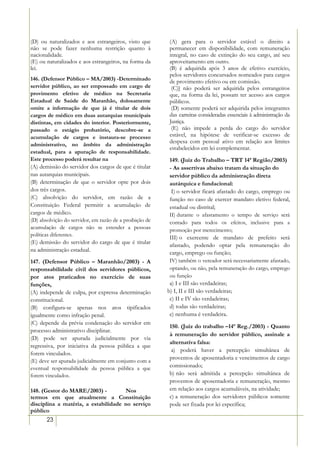 (D) ou naturalizados e aos estrangeiros, visto que       (A) gera para o servidor estável o direito a
não se pode fazer nenhuma restrição quanto à             permanecer em disponibilidade, com remuneração
nacionalidade.                                           integral, no caso de extinção do seu cargo, até seu
(E) ou naturalizados e aos estrangeiros, na forma da     aproveitamento em outro.
lei.                                                     (B) é adquirida após 3 anos de efetivo exercício,
                                                         pelos servidores concursados nomeados para cargos
146. (Defensor Público – MA/2003) -Determinado           de provimento efetivo ou em comissão.
servidor público, ao ser empossado em cargo de            (C)] não poderá ser adquirida pelos estrangeiros
provimento efetivo de médico na Secretaria               que, na forma da lei, possam ter acesso aos cargos
Estadual de Saúde do Maranhão, dolosamente               públicos.
omite a informação de que já é titular de dois            (D) somente poderá ser adquirida pelos integrantes
cargos de médico em duas autarquias municipais           das carreiras consideradas essenciais à administração da
distintas, em cidades do interior. Posteriormente,       Justiça.
passado o estágio probatório, descobre-se a               (E) não impede a perda do cargo do servidor
acumulação de cargos e instaura-se processo              estável, na hipótese de verificar-se excesso de
                                                         despesa com pessoal ativo em relação aos limites
administrativo, no âmbito da administração
                                                         estabelecidos em lei complementar.
estadual, para a apuração de responsabilidade.
Este processo poderá resultar na                          149. (Juiz do Trabalho – TRT 14ª Região/2003)
(A) demissão do servidor dos cargos de que é titular      - As assertivas abaixo tratam da situação do
nas autarquias municipais.                                servidor público da administração direta
(B) determinação de que o servidor opte por dois          autárquica e fundacional:
dos três cargos.                                           I) o servidor ficará afastado do cargo, emprego ou
(C) absolvição do servidor, em razão de a                 função no caso de exercer mandato eletivo federal,
Constituição Federal permitir a acumulação de             estadual ou distrital;
cargos de médico.                                         II) durante o afastamento o tempo de serviço será
(D) absolvição do servidor, em razão de a proibição de    contado para todos os efeitos, inclusive para a
acumulação de cargos não se estender a pessoas            promoção por merecimento;
políticas diferentes.
                                                          III) o exercente de mandato de prefeito será
(E))demissão do servidor do cargo de que é titular
                                                          afastado, podendo optar pela remuneração do
na administração estadual.
                                                          cargo, emprego ou função;
147. (Defensor Público – Maranhão/2003) - A               IV) também o vereador será necessariamente afastado,
responsabilidade civil dos servidores públicos,           optando, ou não, pela remuneração do cargo, emprego
por atos praticados no exercício de suas                  ou função
funções,                                                  a) I e III são verdadeiras;
(A) independe de culpa, por expressa determinação        b) I, II e III são verdadeiras;
constitucional.                                           c) II e IV são verdadeiras;
(B) configura-se apenas nos atos tipificados              d) todas são verdadeiras;
igualmente como infração penal.                           e) nenhuma é verdadeira.
(C) depende da prévia condenação do servidor em
                                                         150. (Juiz do trabalho –14ª Reg./2003) - Quanto
processo administrativo disciplinar.
                                                         à remuneração do servidor público, assinale a
(D) pode ser apurada judicialmente por via
                                                         alternativa falsa:
regressiva, por iniciativa da pessoa pública a que
                                                          a) poderá haver a percepção simultânea de
forem vinculados.
                                                         proventos de aposentadoria e vencimentos de cargo
(E) deve ser apurada judicialmente em conjunto com a
eventual responsabilidade da pessoa pública a que        comissionado;
forem vinculados.                                        b) não será admitida a percepção simultânea de
                                                         proventos de aposentadoria e remuneração, mesmo
148. (Gestor do MARE/2003) -         Nos                 em relação aos cargos acumuláveis, na atividade;
termos em que atualmente a Constituição                  c) a remuneração dos servidores públicos somente
disciplina a matéria, a estabilidade no serviço          pode ser fixada por lei específica;
público
       23
 