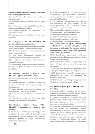 cargos públicos, passando também a abranger            II. A que corresponde a 1/12 (um doze ávos)
dois empregos privativos de                            da remuneração a que o servidor fizer jus ao mês de
(A)) profissionais de saúde, com profissões            dezembro, por mês de exercício no respectivo ano,
regulamentadas.                                        denominada 13o salário.
(B) quaisquer carreiras definidas em lei como          III. As concedidas aos servidores que trabalhem
técnicas.                                              com habitualidade em locais insalubres ou em
(C) profissionais da segurança pública, desde que      contato permanente com substâncias tóxicas,
haja compatibilidade de horários.                      radioativas ou com risco de vida.
(D) carreira dedicada ao atendimento de                São denominadas respectivamente de
necessidades sociais.                                  (A) ajuda-de-custo, adicional e indenização.
(E) quaisquer carreiras definidas em lei como          (B) gratificação, indenização e adicional.
científicas.                                           (C) adicional, gratificação e indenização.
                                                       (D)indenização, gratificação e adicional.
167. (Advogado – DESENBAHIA/2002) - O                  (E) ajuda-de-custo, indenização e adicional.
processo administrativo disciplinar                    170. (Analista Judiciário – Jud - TRE-PE/2004)
(A) terá sempre por objeto e finalidade uma sanção     - Tipificada a infração disciplinar, será
e uma pena disciplinar a ser imposta ao acusado.       formulada a indiciação do servidor público.
(B) é facultativo quando for o caso de infrações de    Posteriormente, será citado para apresentar
menor potencial danoso.                                defesa escrita, no prazo de
(C) tem como fundamento exclusivo as                   (A) 30 (trinta) dias, improrrogáveis, ainda que
constituições em todos os níveis de governo.           dependa de alguma diligência, uma vez que pode ser
(D)) é obrigatório sempre que se tiver um servidor     cumpri- da oportunamente.
acusado de infração.                                   (B) 5 (cinco) dias, admitida a prorrogação por
(E) está sujeito à revisão que deverá ser requerida,   mais 10 (dez) dias, no caso de comprovada
de regra, no prazo de dois anos, sob pena de           necessidade.
decadência.                                            (C) 10 (dez) dias, podendo ser prorrogado pelo
                                                       dobro, para diligências reputadas indispensáveis.
168. (Analista Judiciário – Adm - TRE-                 (D) 15 (quinze) dias, podendo ser prorrogado
PE/2004) - A posse do servidor público                 pelo dobro, a critério do Presidente da
(A) é personalíssima, e, portanto, vedada qualquer     Comissão Processante.
procuração                                             (E) 20 (vinte) dias, admitida a prorrogação por mais
(B) depende também de declaração quanto ao             10 (dias), por exclusivo interesse público.
exercício ou não de outro cargo, emprego ou
função pública.                                        171. (Analista Jud.– Jud - TRE-PE/2004) -
(C) independerá de previa inspeção médica, cuja        Considere:
realização é feita antes do seu exercício.             I. Servidores públicos estatutários são os que se
(D) haverá em quaisquer hipóteses de provimento        vinculam à Administração Pública direta e indireta
de cargos.                                             mediante um liame de natureza contratual.
(E) ocorrerá no prazo de (30) trinta dias,             II. Agentes de colaboração são pessoas físicas que
contados da homologação do concurso.                   prestam serviços à Administração Pública por vontade
                                                       própria, por requisição ou com sua concordância,
                                                       exercendo, portanto, função pública.
169. (Analista Judiciário – Adm - TRE-
                                                       III. Servidores governamentais são as pessoas que,
PE/2004) - Considere as vantagens que
                                                       sob um regime de dependência, ligam-se
seguem:
                                                       estatutariamente às sociedades de economia mista,
I. A concedida ao servidor que realizar despesa com
                                                       empresas públicas e fundações, perante uma relação
a utilização de meio próprio de locomoção para         de trabalho de natureza eventual ou temporária.
a execução de serviços externos, por força de          IV. Agentes temporários são agentes públicos que
atribuições próprias do cargo, conforme se             se ligam à Administração Pública, por tempo
dispuser em regulamento.                               deter- minado, para o atendimento de necessidades
       27
 
