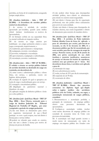 periódica, na forma de lei complementar, assegurada     (C) não poderá obter licença para desempenhar
sempre ampla defesa.                                    atividade política, mas o direito ao afastamento
                                                        para missão no exterior estará resguardado.
181. (Analista Judiciário - Adm – TRT 23ª               (D) terá direito à licença para fins de capacitação
R/2004) - A investidura do servidor público             profissional, mas não poderá obter o afastamento
estável em decorrência:                                 para servir em outra entidade.
I - do retorno à atividade do servidor                  (E))não terá direito à licença para desempenho de
aposentado por invalidez, quando junta médica           mandato classista, mas estará resguardado o direito
oficial declarar insubsistentes os motivos da           de afastamento para exercício de mandato eletivo.
aposentadoria;
II - de limitação sofrida em sua capacidade física      184. (Analista Jud.– Jud/Exec Mand – TRT 23ª
ou mental verificada em inspeção médica;                Reg. 2004) - À servidora do Poder Judiciário
III - do retorno ao cargo anterior por                  Federal, Afrodite Costa de Lima, foi aplicada a
inabilitação em estágio probatório relativo a outro     pena de advertência por escrito, pelo fato de ter
cargo; corresponde, respectivamente, a                  recusado, no dia 13 de fevereiro de 2003, fé a
(A) readmissão, aproveitamento e transposição.          documento público que lhe foi encaminhado, por
(B) readaptação, reversão e recondução.                 outro servidor, para fins de contagem de tempo de
(C))reversão, readaptação e recondução.                 serviço. Posterior mente, no dia 20 de janeiro de
                                                        2004, sem prévia autorização do seu chefe
(D) aproveitamento, readaptação e redistribuição.
                                                        imediato, e posterior justificativa, ausentou-se
(E) recondução, reversão e readmissão.
                                                        do serviço no decorrer do horário de expediente,
                                                        ausência essa que perdurou por 4 horas. Em
182. (Analista Jud. - Adm – TRT 23ª R/2004) -
                                                        decorrência desses fatos, à servidora será aplicada
É vedado o retorno ao serviço público federal           a pena de
do servidor demitido ou destituído do cargo em          (A) destituição do cargo.
comissão, em decorrência de                             (B) nova advertência por escrito.
(A) crime contra a administração pública e ofensa       (C) multa, na base de 25% por dia de remuneração.
física, em serviço, a particular, exceto em             (D) suspensão de até 90 dias.
legítima defesa própria.                                (E) exoneração de ofício.
(B) revelação de segredo do qual se apropriou em
razão do cargo e insubordinação grave em serviço.       185. (Analista Judiciário – Jud/Exec Mand –
(C) corrupção e incontinência pública.                  TRT 23ª R/2004) - Diante dos preceitos
(D) dilapidação do patrimônio nacional e                constantes no diploma legal que dispõe
abandono do cargo.                                      sobre o regime jurídico dos servidores
(E) aplicação irregular de dinheiros públicos e lesão   públicos civis da União, vedando, em regra, a
aos cofres públicos.                                    acumulação remunerada de cargos públicos,
                                                        considere:
183. (Analista Jud.– Jud/Exec Mand – TRT 23ª            I. Descaracteriza-se a acumulação proibida, a
Reg. 2004) - Zeus Chaves, nomeado para o                percepção de vencimento de emprego público
cargo de Analista Judiciário do         Tribunal        efetivo   com       proventos  decorrentes  da
Regional do Trabalho 23ª Região, por estar              aposentadoria.
cumprindo o período do estágio probatório               II. Configura-se acumulação vedada, receber
(A) não terá direito ao afastamento para servir         venci- mento decorrente de emprego público em
em organismo internacional de que o Brasil              sociedade de economia mista da União com
participe ou com o qual coopere, mas terá direito à     proventos da inatividade.
licença para o serviço militar.                         III. A acumulação será ilegal quando ocorrer o
(B) poderá ser afastado para estudo no exterior,        recebi- mento de remuneração em razão de
mas não terá o direito à licença por motivo de          emprego em empresa pública dos Estados com
doença em pessoa da família.


       30
 