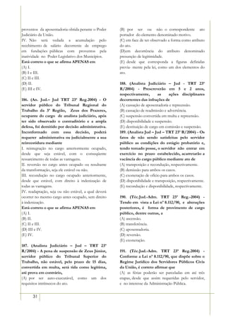 proventos da aposentadoria obtida perante o Poder     (B) por ser ou não o correspondente ato
Judiciário da União.                                  portador do elemento denominado motivo.
IV. Não será vedada a acumulação pelo                 (C) em face de ter observado a forma como atributo
recebimento de salário decorrente de emprego          do ato.
em fundações públicas com proventos pela              (D)em decorrência do atributo denominado
inatividade no Poder Legislativo dos Municípios.      presunção de legitimidade.
Está correto o que se afirma APENAS em                (E) desde que corresponda a figuras definidas
(A) I.                                                previa- mente pela lei, como um dos elementos do
(B) I e III.                                          ato.
(C) II e III.
(D) II.                                               188. (Analista Judiciário – Jud - TRT 23ª
(E) III e IV.                                         R/2004) - Prescreverão em 5 e 2 anos,
                                                      respectivamente,        as    ações disciplinares
186. (An. Jud.– Jud TRT 23ª Reg.2004) - O             decorrentes das infrações de
servidor público do Tribunal Regional do              (A) cassação de aposentadoria e repreensão.
Trabalho da 3ª Região, Zeus dos Prazeres,             (B) cassação de readmissão e advertência.
ocupante do cargo de analista judiciário, após        (C) suspensão convertida em multa e repreensão.
ter sido observado o contraditório e a ampla          (D) disponibilidade e suspensão.
defesa, foi demitido por decisão administrativa.      (E) destituição de cargo em comissão e suspensão.
Inconformado com essa decisão, poderá                 189. (Analista Jud – Jud – TRT 23ª R/2004) - Os
requerer administrativa ou judicialmente a sua        fatos de não sendo satisfeitas pelo servidor
reinvestidura mediante                                público as condições do estágio probatório e,
I. reintegração no cargo anteriormente ocupado,       tendo tomado posse, o servidor não entrar em
desde que seja estável, com o conseqüente             exercício no prazo estabelecido, acarretarão a
ressarcimento de todas as vantagens.                  vacância do cargo público mediante ato de
II. reversão no cargo antes ocupado ou resultante     (A) transposição e recondução, respectivamente.
da transformação, seja ele estável ou não.            (B) demissão para ambos os casos.
III. recondução no cargo ocupado anteriormente,       (C) exoneração de ofício para ambos os casos.
desde que estável, com direito à indenização de       (D) disponibilidade e transposição, respectivamente.
todas as vantagens.                                   (E) recondução e disponibilidade, respectivamente.
IV. readaptação, seja ou não estável, a qual deverá
ocorrer no mesmo cargo antes ocupado, sem direito     190. (Téc.Jud.-Adm. TRT 23ª Reg.-2004) -
à indenização.                                        Tendo em vista a Lei nº 8.112/90, e alterações
Está correto o que se afirma APENAS em                posteriores, é forma de provimento de cargo
(A) I.                                                público, dentre outras, a
(B) II.                                               (A) ascensão.
(C) II e III.                                         (B) transferência.
(D) III e IV.                                         (C) aposentadoria.
(E) IV.                                               (D) reversão.
                                                      (E) exoneração.
187. (Analista Judiciário – Jud – TRT 23ª
R/2004) - A pena de suspensão de Zeus Júnior,         191. (Téc.Jud.-Adm. TRT 23ª Reg.2004) -
servidor público do Tribunal Superior do              Conforme a Lei nº 8.112/90, que dispõe sobre o
Trabalho, não estável, pelo prazo de 15 dias,         Regime Jurídico dos Servidores Públicos Civis
convertida em multa, será tida como legítima,         da União, é correto afirmar que
até prova em contrário,                               (A) as férias poderão ser parceladas em até três
(A) por ser auto-executável, como um dos              etapas, desde que assim requeridas pelo servidor,
requisitos intrínsecos do ato.                        e no interesse da Administração Pública.


      31
 