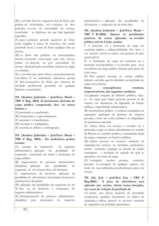 (B) o servidor fará jus a quarenta dias de férias, que   administrativo e aplicação das penalidades         de
podem ser acumuladas, até o máximo de dois               advertência e suspensão de até trinta dias.
períodos, no caso de necessidade do serviço,
                                                         194. (Analista Judiciário – Jud/Exec Mand –
ressalvadas as hipóteses em que haja legislação
                                                         TRF 4ª R/2004) - Quanto às penalidades
específica.
                                                         passíveis de serem aplicadas ao servidor
(C) para o primeiro período aquisitivo de férias
                                                         público civil da União, analise:
serão exigidos 6 meses de exercício, não sendo
                                                         I. A demissão ou a destituição de cargo em
permitido levar à conta de férias qualquer falta ao
                                                         comissão implica a indisponibilidade dos bens e
serviço.
                                                         em ressarci- mento ao erário, sem prejuízo da ação
(D) as férias não poderão ser interrompidas,
                                                         penal cabível.
mesmo ocorrendo convocação para júri, serviço
                                                         II. A destituição de cargo em comissão ou a
militar ou eleitoral, ou por necessidade do
                                                         demissão incompatibiliza o ex-servidor para nova
serviço declarada pela autoridade máxima do órgão
                                                         investidura em cargo público federal, pelo prazo de
ou entidade.
                                                         cinco anos.
(E) o servidor que opera direta e permanentemente
                                                         III. Não poderá retornar ao serviço público
com Raios X ou substâncias radioativas gozará
                                                         federal o servidor que for demitido ou destituído do
30 dias consecutivos de férias, por semestre de
                                                         cargo em comissão.
atividade profissional, permitida em qualquer
                                                         Essas            conseqüências             resultam,
hipótese a acumulação.
                                                         respectivamente, das seguintes condutas:
                                                         (A) aplicação irregular de dinheiro público; valer-
192. (Analista Judiciário – Jud/Exec Mand –
                                                         se do cargo para lograr proveito pessoal ou de
TRF 4ª Reg. 2004) -O provimento derivado de
                                                         outrem, em detrimento da dignidade da função
cargo público compreende, den- tre outras
                                                         pública; e improbidade administrativa.
formas, a
                                                         (B) incontinência pública e conduta escandalosa na
(A) promoção e a readmissão.
                                                         repartição; participar de gerência de empresa
(B) transposição e o aproveitamento.
                                                         privada; e lesão aos cofres públicos ou dilapidação
(C) ascensão e a transferência.
                                                         do patrimônio nacional.
(D) ascenção e a readaptação.
                                                         (C) ofensa física, em serviço, a servidor ou a
(E) reversão ex officio e a reintegração.
                                                         particular; coagir ou aliciar subordinados no sentido
                                                         de filiarem-se a partido político; e acumulação ilegal
193. (Analista Judiciário – Jud/Exec Mand –
                                                         de cargos, empregos ou funções públicas.
TRF 4ª Reg. 2004) - Da sindicância poderá
                                                         (D) utilizar pessoal ou recursos materiais da
resultar
                                                         repartição em serviços ou atividades particulares;
(A) sustação do andamento             do inquérito
                                                         aceitar comissão, emprego ou pensão de estado
administrativo, aplicação da penalidade de
                                                         estrangeiro; e revelação de segredo do qual se
suspensão convertida em multa e destituição de
                                                         apropriou em razão do cargo.
cargo público.
                                                         (E) corrupção; receber propina, comissão,
(B) arquivamento do processo administrativo
                                                         presente ou vantagem de qualquer espécie, em
disciplinar, aplicação     das    penalidades    de
                                                         razão de suas atribuições; insubordinação grave em
suspensão de até sessenta dias e de demissão.
                                                         serviço.
C) arquivamento do processo, aplicação da
penalidade de advertência e instauração do processo      195. (An. Jud. – Jud/Sem Esp – TRF 4ª
administrativo disciplinar                               Reg.2004) - A pena de advertência será
(D) aplicação das penalidades de suspensão de até        aplicada por escrito, dentre outras situações,
90 dias ou de demissão e instauração do                  nos casos de violação da proibição de
inquérito administrativo.                                (A) retirar, sem prévia anuência da autoridade
(E) desarquivamento do processo administrativo           competente, qualquer documento ou objeto da
disciplinar para instauração do inquérito                repartição e utilizar pessoal ou recursos materiais
                                                         da repartição em atividades particulares.
       32
 