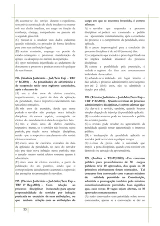 (B) ausentar-se do serviço durante o expediente,     cargo em que se encontra investido, é correto
sem prévia autorização do chefe imediato ou manter   afirmar:
sob sua chefia imediata, em cargo ou função de       A) o servidor que responder a processo
confiança, cônjuge, companheiro ou parente até       disciplinar só poderá ser exonerado a pedido
o segundo grau civil.                                ou aposentado voluntariamente, após a conclusão
(C) recusar-se a atualizar seus dados cadastrais     do processo e o cumprimento da penalidade, acaso
quando solicitado, ou proceder de forma desidiosa    aplicada.
para com suas atribuições legais.                    B) o prazo improrrogável para a conclusão do
(D) aceitar comissão, emprego ou pensão de           processo disciplinar é de até 60 (sessenta) dias.
estado estrangeiro e promover manifestação de        C) o julgamento que exceder o prazo legal fixado na
apreço ou desapreço no recinto da repartição.        lei implica nulidade insanável do processo
(E) opor resistência injustificada ao andamento de   disciplinar.
documento e processo e praticar usura sob qualquer   D) extinta a punibilidade pela prescrição, é
de suas formas.                                      vedado o registro do fato nos assentamentos
                                                     individuais do servidor.
196. (Analista Judiciário – Jud/Sem Esp – TRF        E) achando-se o indiciado em lugar incerto e
4ª R/2004) - As penalidades de advertência e         não sabido, o processo administrativo será suspenso
de suspensão terão seus registros cancelados,        por até 2 (dois) anos, não se admitindo a
após o decurso de                                    citação por edital.
(A) um e dois anos de efetivo exercício,
respectivamente, a partir da data da aplicação       198. (Técnico Judiciário – Jud-Adm/Sem Esp –
da penalidade, mas o respectivo cancelamento não     TRF 4ª R/2004) - Quanto à revisão do processo
terá efeito retroativo.                              administrativo disciplinar, é correto afirmar que
(B) três anos de exercício, desde que nesse          (A) dar-se-á a revisão, também, quando houver
período o servidor não pratique nova infração        simples alegação de injustiça da penalidade aplicada.
disciplinar da mesma espécie, retroagindo os         (B) a revisão somente pode ser instaurada a pedido
efeitos do cancelamento à data do respectivo fato.   do servidor punido.
(C) três e cinco anos de efetivo exercício,          (C) a revisão pode resultar no agravamento da
respectiva- mente, se o servidor não houver, nesse   penalidade quando restar caracterizado o interesse
período, pra- ticado nova infração disciplinar,      público.
sendo que o respectivo cancelamento não surtirá      (D) a inadequação da penalidade aplicada ao
efeitos retroativos.                                 servidor pode ser revista a qualquer tempo.
(D) cinco anos de exercício, contados da data        (E) o ônus da prova cabe à autoridade que
da aplicação da penalidade, no caso do servidor      impôs a pena disciplinar, quando esta consistir em
não pra- ticar nova infração nesse período, mas      demissão ou cassação de aposentadoria.
o cancela- mento surtirá efeitos somente quanto à
advertência.                                         199. (Auditor – TC-PI/2005) -Um concurso
(E) cinco anos de efetivo exercício, a partir da     público para preenchimento de 30 cargos
publicação do ato punitivo, sendo que o              públicos teve 40 aprovados, dos quais os 30
correspondente cancelamento acarretará a supressão   primeiros efetivamente foram nomeados. Tal
das anotações no prontuário do servidor.             concurso fora convocado com o prazo máximo
                                                     de      validade permitido na Constituição,
197. (Técnico Judiciário – Jud-Adm/Sem Esp –         admitida a prorrogação também pelo máximo
TRF 4ª Reg-2004) - Com           relação    ao       constitucionalmente permitido. Isso significa
processo disciplinar instaurado para apurar          que, caso novas 10 vagas sejam abertas, os 10
responsabilidade de servidor por infração            aprovados remanescentes
praticada no exercício de suas atribuições, ou       (A) serão convocados com prioridade sobre novos
que tenham relação com as atribuições do             concursados, apenas se a convocação se der ao


      33
 