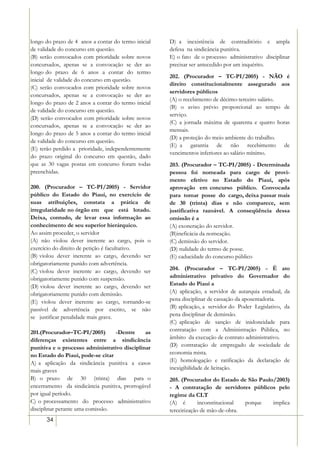 longo do prazo de 4 anos a contar do termo inicial   D) a inexistência de contraditório e ampla
de validade do concurso em questão.                  defesa na sindicância punitiva.
(B) serão convocados com prioridade sobre novos      E) o fato de o processo administrativo disciplinar
concursados, apenas se a convocação se der ao        precisar ser antecedido por um inquérito.
longo do prazo de 6 anos a contar do termo
                                                     202. (Procurador – TC-PI/2005) - NÃO é
inicial de validade do concurso em questão.
                                                     direito constitucionalmente assegurado aos
(C) serão convocados com prioridade sobre novos
                                                     servidores públicos
concursados, apenas se a convocação se der ao
                                                     (A) o recebimento de décimo-terceiro salário.
longo do prazo de 2 anos a contar do termo inicial
                                                     (B) o aviso prévio proporcional ao tempo de
de validade do concurso em questão.
                                                     serviço.
(D) serão convocados com prioridade sobre novos
                                                     (C) a jornada máxima de quarenta e quatro horas
concursados, apenas se a convocação se der ao
                                                     mensais.
longo do prazo de 5 anos a contar do termo inicial
                                                     (D) a proteção do meio ambiente do trabalho.
de validade do concurso em questão.
                                                     (E) a garantia de não recebimento de
(E) terão perdido a prioridade, independentemente
                                                     vencimentos inferiores ao salário mínimo.
do prazo original do concurso em questão, dado
que as 30 vagas postas em concurso foram todas       203. (Procurador – TC-PI/2005) - Determinada
preenchidas.                                         pessoa foi nomeada para cargo de provi-
                                                     mento efetivo no Estado do Piauí, após
200. (Procurador – TC-PI/2005) - Servidor            aprovação em concurso público. Convocada
público do Estado do Piauí, no exercício de          para tomar posse do cargo, deixa passar mais
suas atribuições, constata a prática de              de 30 (trinta) dias e não comparece, sem
irregularidade no órgão em que está lotado.          justificativa razoável. A conseqüência dessa
Deixa, contudo, de levar essa informação ao          omissão é a
conhecimento de seu superior hierárquico.            (A) exoneração do servidor.
Ao assim proceder, o servidor                        (B)ineficácia da nomeação.
(A) não violou dever inerente ao cargo, pois o       (C) demissão do servidor.
exercício do direito de petição é facultativo.       (D) nulidade do termo de posse.
(B) violou dever inerente ao cargo, devendo ser      (E) caducidade do concurso público
obrigatoriamente punido com advertência.
(C) violou dever inerente ao cargo, devendo ser      204. (Procurador – TC-PI/2005) - É ato
obrigatoriamente punido com suspensão.               administrativo privativo do Governador do
(D) violou dever inerente ao cargo, devendo ser      Estado do Piauí a
obrigatoriamente punido com demissão.                (A) aplicação, a servidor de autarquia estadual, da
(E) violou dever inerente ao cargo, tornando-se      pena disciplinar de cassação da aposentadoria.
passível de advertência por escrito, se não          (B) aplicação, a servidor do Poder Legislativo, da
se justificar penalidade mais grave.                 pena disciplinar de demissão.
                                                     (C) aplicação de sanção de inidoneidade para
201.(Procurador–TC-PI/2005)       -Dentre     as     contratação com a Administração Pública, no
diferenças existentes entre a sindicância            âmbito da execução de contrato administrativo.
punitiva e o processo administrativo disciplinar     (D) contratação de empregado de sociedade de
no Estado do Piauí, pode-se citar                    economia mista.
A) a aplicação da sindicância punitiva a casos       (E) homologação e ratificação da declaração de
mais graves                                          inexigibilidade de licitação.
B) o prazo de 30 (trinta) dias para o                205. (Procurador do Estado de São Paulo/2003)
encerramento da sindicância punitiva, prorrogável    - A contratação de servidores públicos pelo
por igual período.                                   regime da CLT
C) o processamento do processo administrativo        (A) é        inconstitucional porque   implica
disciplinar perante uma comissão.                    terceirização de mão-de-obra.
      34
 