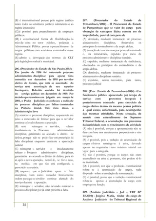(B) é inconstitucional porque pelo regime jurídico         207.      (Procurador        do      Estado    de
único todos os servidores públicos submetem-se ao          Pernambuco/2004) - O Procurador do Estado
regime estatutário                                         de Pernambuco que se valer do cargo para
(C))é possível para preenchimento de empregos              obtenção de vantagem ilícita comete ato de
públicos.                                                  improbidade, punível com pena de
(D) é constitucional forma de flexibilização da            (A) demissão, mediante instauração de processo
mão-de- obra no setor público, podendo a                   administrativo     disciplinar,    observados  os
Administração Pública prover o preenchimento de            princípios do contraditório e da ampla defesa.
cargos públicos com servidores contratados nesse           (B) cassação de vencimentos por prazo determinado
regime.                                                    e, na reincidência, expulsão por meio de
(E) admite a derrogação das normas da CLT                  processo administrativo disciplinar sumário.
pela legislação estadual e municipal.                      (C) expulsão, mediante instauração de sindicância,
                                                           observados os princípios do contraditório e da
206. (Procurador do Estado de São Paulo/2003) -            ampla defesa.
Em janeiro de 1996 foi instaurado processo                 (D) demissão, mediante instauração de processo
administrativo disciplinar para apurar falta               administrativo disciplinar sumário.
cometida em dezembro de 1995 por servidor                  (E) expulsão, sendo necessário, para tanto,
efetivo do Estado, que teria se ausentado do               processo judicial
serviço sem autorização de seu superior
hierárquico. Referido servidor foi demitido                208. (Proc. Estado de Pernambuco-2004) -Um
do serviço público em dezembro de 1999. Por                funcionário público aposentado por tempo de
decisão que transitou em julgado em março de
                                                           serviço com             proventos integrais é
2001, o Poder Judiciário reconheceu a nulidade
                                                           posteriormente nomeado para exercício de
do processo disciplinar por falhas constatadas
                                                           cargo efetivo dentro da mesma pessoa política
na Portaria inicial. Em vista disso, a
                                                           à qual estava subordinado, para desempenho
Administração deve
                                                           das mesmas atividades. Nesta situação, de
(A) reiniciar o processo disciplinar, requerendo em
                                                           acordo com entendimento do Supremo
juízo a concessão de liminar para que o servidor
                                                           Tribunal Federal, a acumulação dos proventos
continue afastado durante a apuração.
                                                           da inatividade com os vencimentos da atividade
(B) sem         reintegrar o servidor,           refazer
                                                           (A) não é possível, porque a aposentadoria não se
imediatamente o Processo                administrativo
                                                           deu com base nos vencimentos proporcionais e sim
disciplinar, garantindo ao acusado o direito de
                                                           integrais.
defesa, porque não se pode falar em prescrição da
                                                           (B) é possível, pois a vedação de acumulação de
falta disciplinar enquanto pendente a apreciação
                                                           cargos efetivos restringe-se à ativa, devendo
judicial
                                                           apenas ser respeitado o teto máximo salarial em
(C) reintegrar o servidor         e    imediatamente
                                                           vigor para a categoria.
refazer o Processo administrativo disciplinar,
                                                           (C) não é possível, porque os cargos não eram
garantindo ao acusado o direito de defesa, para só
                                                           acumuláveis na ativa e, portanto, não podem sê-lo
aí, após a nova apuração, demiti-lo, se for o caso,
                                                           na inatividade.
na medida em que não está configurada a
                                                           (D) é possível, vez que a proibição constitucional
prescrição na espécie.
                                                           refere- se à acumulação de cargos, nada
(D) requerer que o Judiciário apure a falta
                                                           dispondo sobre acumulação de remuneração.
disciplinar, bem como conceder liminarmente
                                                           (E) é possível, posto que a vedação constitucional
ordem para que o servidor continue afastado do
                                                           refere-se apenas à acumulação de cargo com
serviço durante a apuração.
                                                           emprego ou função.
(E) reintegrar o servidor, não devendo reiniciar o
processo disciplinar por já estar prescrita a falta.
                                                           209. (Analista Judiciário – Jud – TRT 22ª
                                                           R/2004) - Jorgina Maria, titular do cargo de
                                                           Analista Judiciário do Tribunal Regional do
       35
 