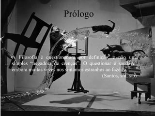 Prólogo A Filosofia é questionadora por definição, e não uma simples “negadora de crenças”. O questionar é saudável, embora muitas vezes nos sintamos estranhos ao fazê-lo.  (Santos, s/d, s/p)  
