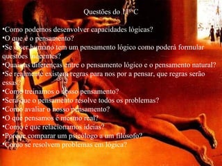Questões do 11º C Como podemos desenvolver capacidades lógicas? O que é o pensamento? Se o ser humano tem um pensamento lógico como poderá formular questões inocentes? Quais as diferenças entre o pensamento lógico e o pensamento natural? Se realmente existem regras para nos por a pensar, que regras serão essas? Como treinamos o nosso pensamento? Será que o pensamento resolve todos os problemas? Como avaliar o nosso pensamento? O que pensamos é mesmo real? Como é que relacionamos ideias? Porque comparar um psicólogo a um filósofo? Como se resolvem problemas em lógica? 