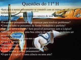 Questões do 11º H Será que o nosso pensamento se constrói com os outros ou isoladamente? O que é necessário para sermos capazes de usar bem o nosso pensamento? Por onde o pensamento deve começar para resolver problemas? Como se sabe se pensamos de forma verdadeira e perfeita?  Para que serve a lógica? Será possível pensarmos sem a Lógica? Será que se tivermos uma boa ciência do pensamento podemos ser pessoas melhores?  Será possível ensinarem-nos a pensar? O que é a proposição?  Para quê pensar?  Como treinamos o nosso pensamento? Como avaliar o nosso pensamento? O que é a Lógica? É uma ciência ou uma arte? 