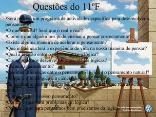 Questões do 11ºF Será preciso um programa de actividades específica para desenvolver o pensamento? O que é o real? Será que o real é real? Como é que alguém nos pode ensinar a pensar correctamente? Existe alguma maneira de acelerar o pensamento? Que influência terá a experiência de vida na nossa maneira de pensar? Qual a relação entre o pensamento e a lógica? Como podemos desenvolver capacidades lógicas? O que é o pensamento? Quais as diferenças entre o pensamento lógico e o pensamento natural? Porque é que a lógica é a ciência do pensamento? Se realmente existem regras para nos por a pensar, que regras serão essas? Como avaliar o nosso pensamento? Como se resolvem problemas em lógica? Porque é que para pensarmos bem precisamos da lógica? 
