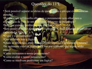 Questões do 11ºL   Será possível separar as ideias de quem, como e em que circunstâncias pensou? Porque é que a Filosofia olha para o pensamento sem olhar para a experiência de vida de um indivíduo, diferente da psicologia? Será que existem problemas que são insolúveis? Será possível existir pensamentos correctos? Como podemos desenvolver capacidades lógicas? O que é o pensamento? Que utilidade tem a lógica? Quais as diferenças entre o pensamento lógico e o pensamento natural? Se realmente existem regras para nos por a pensar, que regras serão essas? Como treinamos o nosso pensamento? Como avaliar o nosso pensamento? Como se resolvem problemas em lógica? 