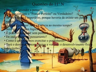 Questões do 11º N Para quê aprender a pensar? Em que consiste o "Pensar Perfeito" ou Verdadeiro? Se um mundo é imperfeito, porque haveria de existir um pensar "perfeito"? A lógica pode ser Arte e Ciência ao mesmo tempo? Será que tudo tem lógica? É possivel aprender sem pensar? De onde surge um pensamento? Como é que podemos exercitar o pensamento? Terá o desenvolvimento lógico a ver com o desenvolvimento físico e do cérebro? 