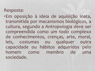 Resposta:
•Em oposição à ideia de aquisição inata,
transmitida por mecanismos biológicos, a
cultura, segundo a Antropologia deve ser
compreendida como um todo complexo
de conhecimentos, crenças, arte, moral,
leis, costumes ou qualquer outra
capacidade ou hábitos adquiridos pelo
homem como membro de uma
sociedade.
 