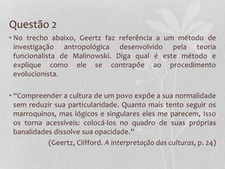 Questão 2
• No trecho abaixo, Geertz faz referência a um método de
investigação antropológica desenvolvido pela teoria
funcionalista de Malinowski. Diga qual é este método e
explique como ele se contrapõe ao procedimento
evolucionista.
• “Compreender a cultura de um povo expõe a sua normalidade
sem reduzir sua particularidade. Quanto mais tento seguir os
marroquinos, mas lógicos e singulares eles me parecem, Isso
os torna acessíveis: colocá-los no quadro de suas próprias
banalidades dissolve sua opacidade.”
(Geertz, Clifford. A interpretação das culturas, p. 24)
 