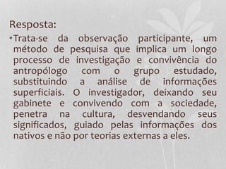 Resposta:
•Trata-se da observação participante, um
método de pesquisa que implica um longo
processo de investigação e convivência do
antropólogo com o grupo estudado,
substituindo a análise de informações
superficiais. O investigador, deixando seu
gabinete e convivendo com a sociedade,
penetra na cultura, desvendando seus
significados, guiado pelas informações dos
nativos e não por teorias externas a eles.
 