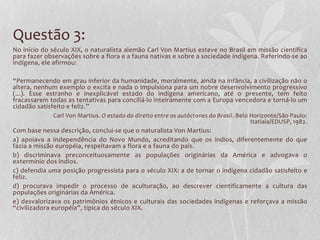 Questão 3:
No início do século XIX, o naturalista alemão Carl Von Martius esteve no Brasil em missão científica
para fazer observações sobre a flora e a fauna nativas e sobre a sociedade indígena. Referindo-se ao
indígena, ele afirmou:
“Permanecendo em grau inferior da humanidade, moralmente, ainda na infância, a civilização não o
altera, nenhum exemplo o excita e nada o impulsiona para um nobre desenvolvimento progressivo
(...). Esse estranho e inexplicável estado do indígena americano, até o presente, tem feito
fracassarem todas as tentativas para conciliá-lo inteiramente com a Europa vencedora e torná-lo um
cidadão satisfeito e feliz.”
Carl Von Martius. O estado do direito entre os autóctones do Brasil. Belo Horizonte/São Paulo:
Itatiaia/EDUSP, 1982.
Com base nessa descrição, conclui-se que o naturalista Von Martius:
a) apoiava a independência do Novo Mundo, acreditando que os índios, diferentemente do que
fazia a missão européia, respeitavam a flora e a fauna do país.
b) discriminava preconceituosamente as populações originárias da América e advogava o
extermínio dos índios.
c) defendia uma posição progressista para o século XIX: a de tornar o indígena cidadão satisfeito e
feliz.
d) procurava impedir o processo de aculturação, ao descrever cientificamente a cultura das
populações originárias da América.
e) desvalorizava os patrimônios étnicos e culturais das sociedades indígenas e reforçava a missão
“civilizadora européia”, típica do século XIX.
 