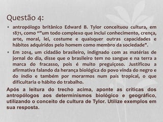 Questão 4:
• antropólogo britânico Edward B. Tylor conceituou cultura, em
1871, como “"um todo complexo que inclui conhecimento, crença,
arte, moral, lei, costume e quaisquer outras capacidades e
hábitos adquiridos pelo homem como membro da sociedade".
• Em 2014, um cidadão brasileiro, indignado com as matérias de
jornal do dia, disse que o brasileiro tem no sangue e na terra a
marca do fracasso, pois é muito preguiçoso. Justificou a
afirmativa falando da herança biológica do povo vinda do negro e
do índio e também por morarmos num país tropical, o que
dificultaria o hábito do trabalho.
Após a leitura do trecho acima, aponte as críticas dos
antropólogos aos determinismos biológico e geográfico,
utilizando o conceito de cultura de Tylor. Utilize exemplos em
sua resposta.
 